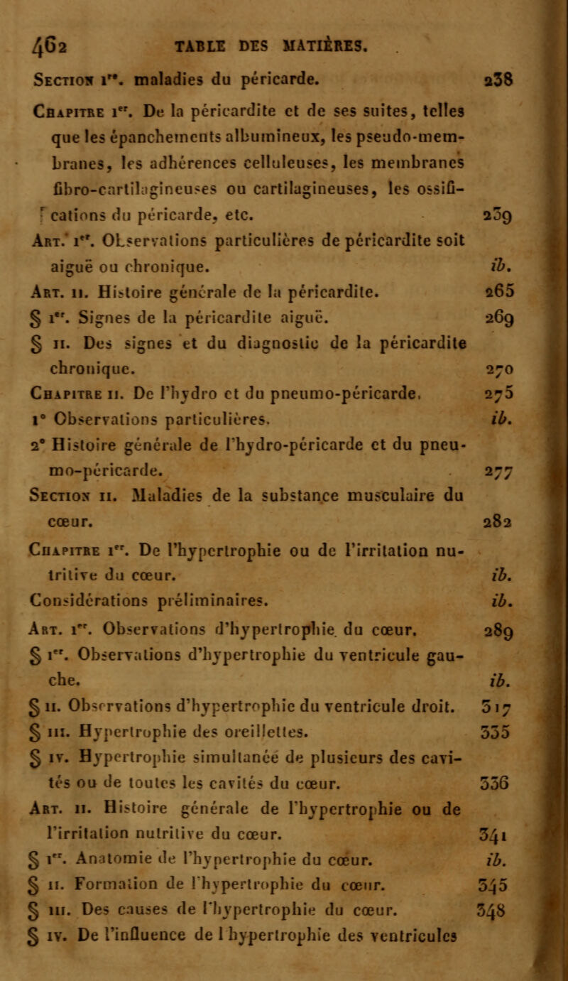 Section 1. maladies du péricarde. a38 Chapitre 1er. De la péricardile et de ses suites, telles que les épanchemcnts aîbumîneux, les pseudo-mem- branes, les adhérences celluleuses, les membranes fibro-c uses ou cartilagineuses, les ossifi- r cations du péricarde, etc. 20Q Art. rr. Observations particulières de péricardite soit aiguë ou chronique. ib. Art. 11. Histoire générale de la péricardile. 265 § ier. Signes de la péricardite aiguë. 26g § 11. Des signes et du dijgnoslio de la péricardite chronique. 270 Chapitre ii. De l'hydro et du pneumo-péricarde, 273 i° Observations particulières. ib. 2* Histoire générale de l'hydro-péricarde et du pneu- mo-péricarde. 277 Section 11. Maladies de la substance musculaire du cœur. 282 Chapitre 1. De l'hypertrophie ou de l'irritation nu- tritive du cœur. ib. Considérations préliminaires. ib. Art. Tr. Observations d'hypertrophie, du cœur. 289 § 1er. Observations d'hypertrophie du ventricule gau- che, ib. §11. Observations d'hypertrophie du ventricule droit. 517 § m. Hypertrophie des oreiilct: 555 g iv. Hypertrophie simultanée de plusieurs des cavi- » ou de toutes les cavités du cœur. 556 Art. 11. Histoire générale de l'hypertrophie ou de l'irritation nutritive du cœur. 541 § 1. Anatomie de l'hypertrophie du cœur. ib. § 11. Formation de l'hypertrophie du cœur. 545 § 111. Des causes de l'hypertrophie du cœur. 348 § iv. De l'influence de 1 hypertrophie des ventricules