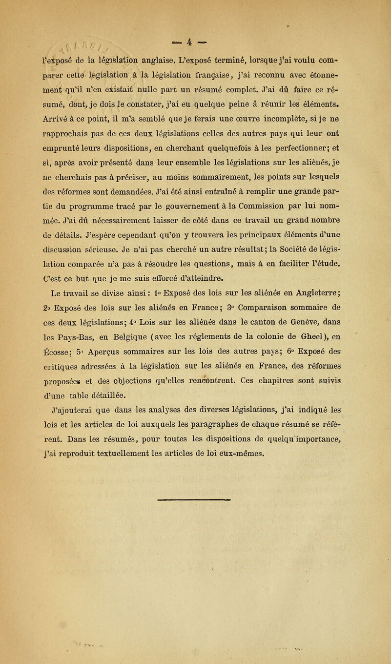 l'exposé de la législation anglaise. L'exposé terminé, lorsque j'ai voulu com- parer cette législation à la législation française, j'ai reconnu avec étonne- ment qu'il n'en existait nulle part un résumé complet. J'ai dû faire ce ré- sumé, dont, je dois le constater, j'ai eu quelque peine â réunir les éléments. Arrivé à ce point, il m'a semblé que je ferais une oeuvre incomplète, si je ne rapprochais pas de ces deux législations celles des autres pays qui leur ont emprunté leurs dispositions, en cherchant quelquefois à les perfectionner; et si, après avoir présenté dans leur ensemble les législations sur les aliénés, je ne cherchais pas à préciser, au moins sommairement, les points sur lesquels des réformes sont demandées. J'ai été ainsi entraîné à remplir une grande par- tie du programme tracé par le gouvernement à la Commission par lui nom- mée. J'ai dû nécessairement laisser de côté dans ce travail un grand nombre de détails. J'espère cependant qu'on y trouvera les principaux éléments d'une discussion sérieuse. Je n'ai pas cherché un autre résultat ; la Société de légis- lation comparée n'a pas à résoudre les questions, mais à en faciliter l'étude. C'est ce but que je me suis efforcé d'atteindre. Le travail se divise ainsi : 1° Exposé des lois sur les aliénés en Angleterre; 2o Exposé des lois sur les aliénés en France; 3° Comparaison sommaire de ces deux législations ; 4° Lois sur les aliénés dans le canton de Genève, dans les Pays-Bas, en Belgique (avec les règlements de la colonie de Gheel), en Ecosse; 5' Aperçus sommaires sur les lois des autres pays; 6» Exposé des critiques adressées à la législation sur les aliénés en France, des réformes proposées et des objections qu'elles rencontrent. Ces chapitres sont suivis d'une table détaillée. J'ajouterai que dans les analyses des diverses législations, j'ai indiqué les lois et les articles de loi auxquels les paragraphes de chaque résumé se réfè- rent. Dans les résumés, pour toutes les dispositions de quelqu'importance, j'ai reproduit textuellement les articles de loi eux-mêmes.