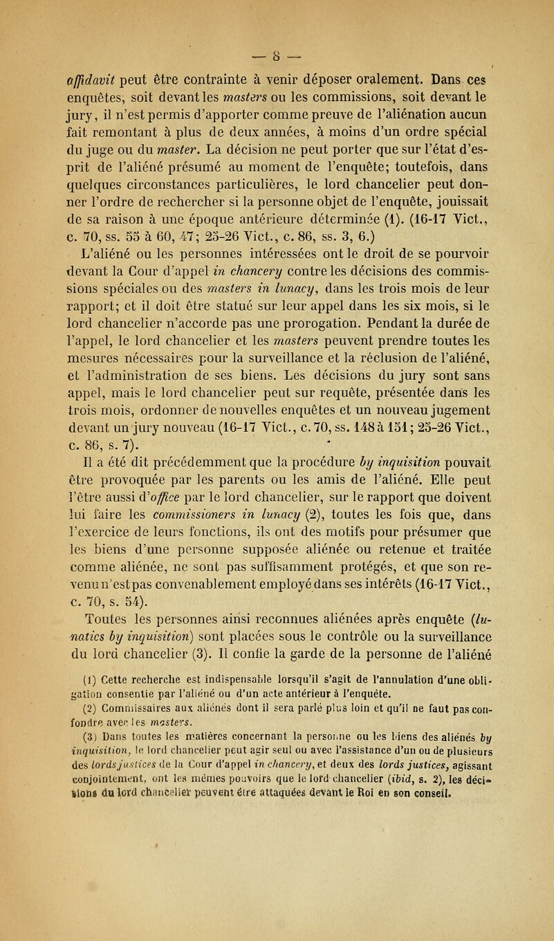 afjîdavit peut être contrainte à venir déposer oralement. Dans ces enquêtes, soit devant les masters ou les commissions, soit devant le jury, il n'est permis d'apporter comme preuve de l'aliénation aucun fait remontant à plus de deux années, à moins d'un ordre spécial du juge ou du master. La décision ne peut porter que sur l'état d'es- prit de l'aliéné présumé au moment de l'enquête; toutefois, dans quelques circonstances particulières, le lord chancelier peut don- ner l'ordre de rechercher si la personne objet de l'enquête, jouissait de sa raison à une époque antérieure déterminée (1). (16-17 Vict., c. 70, ss. 55 à 60, 47; 25-26 Yict., c. 86, ss. 3, 6.) L'aliéné ou les personnes intéressées ont le droit de se pourvoir devant la Cour d'appel in chancery contre les décisions des commis- sions spéciales ou des masters in lunacy, dans les trois mois de leur rapport; et il doit être statué sur leur appel dans les six mois, si le lord chancelier n'accorde pas une prorogation. Pendant la durée de l'appel, le lord chancelier et les masters peuvent prendre toutes les mesures nécessaires pour la surveillance et la réclusion de l'aliéné, et l'administration de ses biens. Les décisions du jury sont sans appel, mais le lord chancelier peut sur requête, présentée dans les trois mois, ordonner de nouvelles enquêtes et un nouveau jugement devant un jury nouveau (16-17 Vict., c. 70, ss. 148à 151 ; 25-26 Vict., c. 86, s. 7). Il a été dit précédemment que la procédure by inquisition pouvait être provoquée par les parents ou les amis de l'aliéné. Elle peut l'être aussi d'once par le lord chancelier, sur le rapport que doivent lui faire les commissioners in lunacy (2), toutes les fois que, dans l'exercice de leurs fonctions, ils ont des motifs pour présumer que les biens d'une personne supposée aliénée ou retenue et traitée comme aliénée, ne sont pas suffisamment protégés, et que son re- venu n'est pas convenablement employé dans ses intérêts (16-17 Vict., c. 70, s. 54). Toutes les personnes ainsi reconnues aliénées après enquête {lu- natics by inquisition) sont placées sous le contrôle ou la surveillance du lord chancelier (3). Il confie la garde de la personne de l'aliéné (1) Cette recherche est indispensable lorsqu'il s'agit de l'annulation d'une obli- gation consentie par l'aliéné ou d'un acte antérieur à l'enquête. (2) Commissaires aux aliénés dont il sera parlé plus loin et qu'il ne faut pas con- fondre, avec les mosters. (3) Dans toutes les matières concernant la persoi.ne ouïes biens des aliénés by inquisition, le. lord chancelier peut agir seul ou avec l'assistance d'un ou de plusieurs des lordsjuslices de la Cour d'appel in chancery, et deux des lords justices, agissant conjointcmtint, ont les mêmes pouvoirs que le lofd chancelier {ibid, s. 2), les déci- lions du lord chanceliei- peuvent éire attaquées devant le Roi en son conseil.