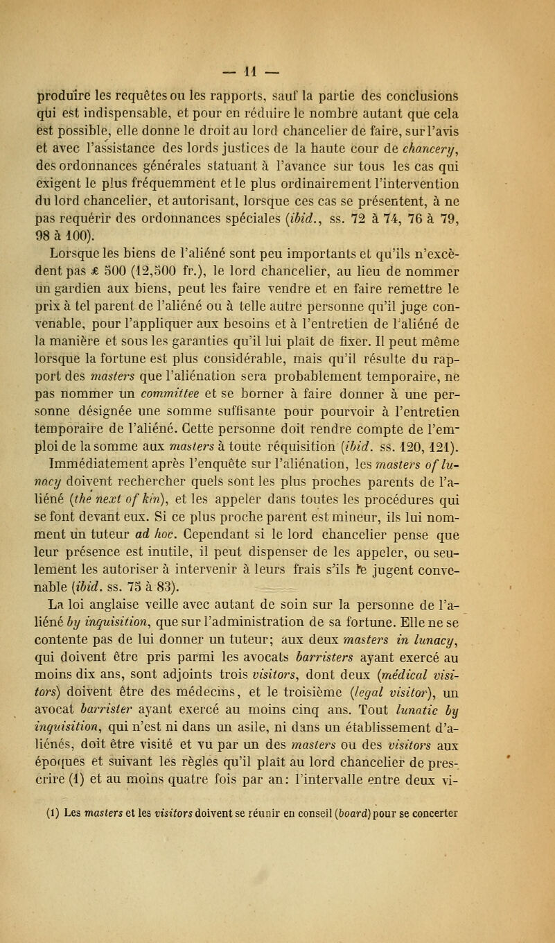 produire les requêtes ou les rapports, sauf la partie des conclusions qiii est indispensable, et pour en réduire le nombre autant que cela est possible, elle donne le droit au lord chancelier de faire, sur l'avis et avec l'assistance des lords justices de la haute cour de chancery, des ordonnances générales statuant à l'avance sur tous les cas qui exigent le plus fréquemment et le plus ordinairem. entrintervention du lord chancelier, et autorisant, lorsque ces cas se présentent, à ne pas requérir des ordonnances spéciales {ibid., ss. 72 à 74, 76 à 79, 98 à 100). Lorsque les biens de l'aliéné sont peu importants et qu'ils n'excè- dent pas £ 500 (12,o00 fr.), le lord chancelier, au lieu de nommer un gardien aux biens, peut les faire vendre et en faire remettre le prix à tel parent de l'aliéné ou à telle autre personne qu'il juge con- venable, pour l'appliquer aux besoins et à l'entretien de Taliéné de la manière et sous les garanties qu'il lui plaît de fixer. Il peut même lorsque la fortune est plus considérable, mais qu'il résulte du rap- port des masters que l'aliénation sera probablement temporaire, ne pas nommer un commutée et se borner à faire donner à une per- sonne désignée une somme suffisante pour pourvoir à l'entretien temporaire de l'aliéné. Cette personne doit rendre compte de l'em- ploi de la somme aux masters à toute réquisition [ibid. ss. 120, 121). Immédiatement après l'enquête sur l'aliénation, les masters oflu- nacy doivent rechercher quels sont les plus proches parents de l'a- liéné [the next of kin), et les appeler dans toutes les procédures qui se font devant eux. Si ce plus proche parent est mineur, ils lui nom- ment un tuteur ad hoc. Cependant si le lord chancelier pense que leur présence est inutile, il peut dispenser de les appeler, ou seu- lement les autoriser à intervenir à leurs frais s'ils Fe jugent conve- nable [ibid. ss. 73 à 83). La loi anglaise veille avec autant de soin sur la personne de l'a- liéné by inquisition, que sur l'administration de sa fortune. Elle ne se contente pas de lui donner un tuteur; aux deux masters in lunacy, qui doivent être pris parmi les avocats barristers ayant exercé au moins dix ans, sont adjoints trois visitors, dont deux {médical visi- tors) doivent être des médecms, et le troisième {légal visitor), un avocat barrister ayant exercé au moins cinq ans. Tout lunatic by inquisition, qui n'est ni dans un asile, ni dans un établissement d'a- liénés, doit être visité et vu par un des masters ou des visitors aux épofjues et suivant les règles qu'il plaît au lord chancelier de pres- crire (1) et au moins quatre fois par an : l'intervalle entre deux vi- (1) Les masters et les tîisiïors doivent se léunir eu conseil (board) pour se concerter