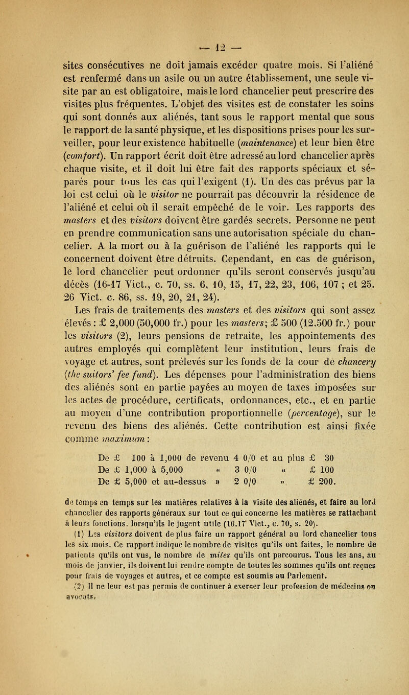 sites consécutives ne doit jamais excéder quatre mois. Si l'aliéné est renfermé dans un asile ou un autre établissement, une seule vi- site par an est obligatoire, mais le lord chancelier peut prescrire des visites plus fréquentes. L'objet des visites est de constater les soins qui sont donnés aux aliénés, tant sous le rapport mental que sous le rapport de la santé physique, et les dispositions prises pour les sur- veiller, pour leur existence habituelle {maintenance) et leur bien être {comfort). Un rapport écrit doit être adressé au lord chancelier après chaque visite, et il doit lui être fait des rapports spéciaux et sé- parés pour tous les cas qui l'exigent (1). Un des cas prévus par la loi est celui où le visitor ne pourrait pas découvrir la résidence de l'aliéné et celui oii il serait empêché de le voir. Les rapports des masters et des visitors doivent être gardés secrets. Personne ne peut en prendre communication sans une autorisation spéciale du chan- celier. A la mort ou à la guérison de l'aliéné les rapports qui le concernent doivent être détruits. Cependant, en cas de guérison, le lord chancelier peut ordonner qu'ils seront conservés jusqu'au décès (16-17 Vict., c. 70, ss. 6, 10, 15, 17, 22, 23, 106, 107 ; et 25. 26 Vict. c. 86, ss. 19, 20, 21, 24). Les frais de traitements des masters et des visitors qui sont assez élevés : £ 2,000 (50,000 fr.) pour les masters;^ 500 (12.500 fr.) pour les visitâtes (2), leurs pensions de retraite, les appointements des autres employés qui complètent leur institution, leurs frais de voyage et autres, sont prélevés sur les fonds de la cour de chancery {the suitors' fee fund). Les dépenses pour l'administration des biens des aliénés sont en partie payées au moyen de taxes imposées sur les actes de procédure, certificats, ordonnances, etc., et en partie au moyen d'une contribution proportionnelle {percentage), sur le revenu des biens des aliénés. Cette contribution est ainsi fixée comme maximum : De £ 100 à 1,000 de revenu 4 0/0 et au plus £ 30 De £ 1,000 à 5,000 « 3 0/0 « £100 De £ 5,000 et au-dessus » 2 0/0 » £ 200. di! temps en temps sur les matières relatives à la visite des aliénés, et faire au lorJ chancelier des rapports généraux sur tout ce qui concerne les matières se rattachant à leurs fondions, lorsqu'ils le jugent utile (IG.IT Vict., c. 70, s. 20). (1) Les visitors doivent déplus faire un rapport général au lord chancelier tous les six mois. Ce rapport indique le nombre de visites qu'ils ont faites, le nombre de paiieiils qu'ils ont vus, le nombre de miles qu'ils ont parcourus. Tous les ans, au mois de janvier, ils doivent lui rendre compte de toutes les sommes qu'ils ont reçues pour Irais de voyages et autres, et ce compte est soumis au Parlement. (2; 11 ne leur est pas permis de continuer à exercer leur profegsion de médecins oa aviioals.