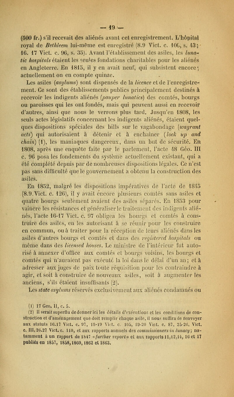 (500 fr.) s'il recevait des aliénés avant cet enregistrement. L'hôpital royal de Bethléem lui-même est enregistré (8.9 Vict. c. lOG, s. 43;- 16. 17 Vict. c. 96, s. 35). Avant l'établissement des asiles, les luna- tic hospitals étaient les seules fondations charitables pour les aliénés en Angleterre. En 1815, il y en avait neuf, qui subsistent encore*, actuellement on en compte quinze. Les asiles {asylums) sont dispensés de la licence et de l'enregistre- ment. Ce sont des établissements publics principalement destinés à recevoir les indigents aliénés [pauper lunatics) des comtés, bourgs ou paroisses qui les ont fondés, mais qui peuvent aussi en recevoir d'autres, ainsi que nous le verrons plus tard. Jusqu'en 1808, les seuls actes législatifs concernant les indigents aliénés, étaient quel- ques dispositions spéciales des bills sur le vagabondage [ivagranf acts) qui autorisaient à détenir et à enchaîner {lock up and chain) (1), les maniaques dangereux, dans un but de sécurité. En 1808, après une enquête faite par le parlement, l'acte 48 Géo. III c. 96 posa les fondements du système actuellement existant, qui a été complété depuis par de nombreuses dispositions légales. Ce n'est pas sans difficulté que le gouvernement a obtenu la construction des asiles. En 1852, malgré les dispositions impératives de l'acte de 1845 (8.9.Vict. c. 126), il y avait encore plusieurs comtés sans asiles et quatre bourgs seulement avaient des asiles séparés. En 18.53 pour vaincre les résistances et généraliser le traitement des indigents alié- nés, l'acte 16-17 Vict. c. 97 obligea les bourgs et comtés à cons- truire des asiles, en les autorisant à se réunir pour les construire en commun, ou à traiter pour la réception de leurs aliénés dans les asiles d'autres bourgs et comtés et dans des registered hospitcds ou même dans des licen&ed houses. Le ministre de l'intérieur fut auto- risé à annexer d'office aux comtés et bourgs voisins, les bourgs et comtés qui n'auraient pas exécuté la loi dans le délai d'un an; et à adresser aux juges de paix toute réquisition pour les contraindre à agir, et soit à construire de nouveaux asiles, soit à augmenter les anciens, s'ils étaient insuffisants (2). Les State asylums réservés exclusivement aux aliénés condamnés ou (1) 17 Geo. li, c. 5. (2) 11 serait superflu de donner ici les détails d'exécutions et les conditions de con- struction et d'aménagement que doit remplir chaque asile, il nous suffira de renvoyer aux statuts 16.17 Vict. c. 97, 18-19 Yict. c. 105, 19-20 Vict. c. 87, 25-2b% Vict. c. 111,26.27 Vict. c. 110, et aux rapports annuels des commissioners in lunacy; no- tamment à un rapport de 1847 (^further report» et aux rapports 11,12,14, 16 et 17 publiés en 1857, 1858,1860,1862 et 1863.