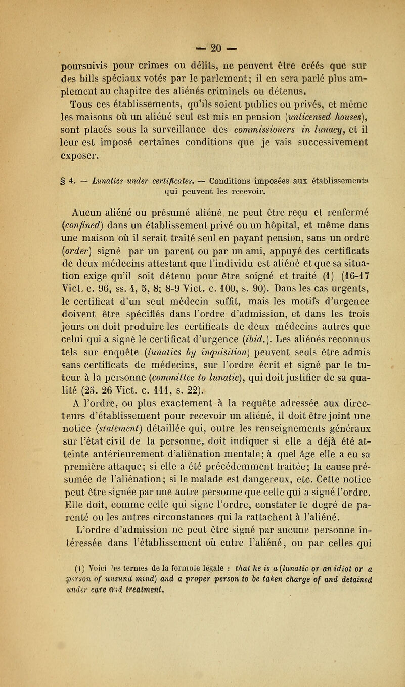 poursuivis pour crimes ou délits, ne peuvent être créés que sur des bills spéciaux votés par le parlement; il en sera parlé plus am- plement au chapitre des aliénés criminels ou détenus. Tous ces établissements, qu'ils soient publics ou privés, et même les maisons où un aliéné seul est mis en pension [unlicensed houses)^ sont placés sous la surveillance des commissioners in liinacy, et il leur est imposé certaines conditions que je vais successivement exposer. § 4. — Lunatics under certiflcales. — Conditions imposées aux établissements qui peuvent les recevoir. Aucun aliéné ou présumé aliéné ne peut être reçu et renfermé {confined) dans un établissement privé ou un hôpital, et même dans une maison où il serait traité seul en payant pension, sans un ordre [order] signé par un parent ou par un ami, appuyé des certificats de deux médecins attestant que l'individu est aliéné et que sa situa- tion exige qu'il soit détenu pour être soigné et traité (1) (16-17 Vict. c. 96, ss. 4, 5, 8; 8-9 Vict. c. 100, s. 90). Dans les cas urgents, le certificat d'un seul médecin suffit, mais les motifs d'urgence doivent être spécifiés dans l'ordre d'admission, et dans les trois jours on doit produire les certificats de deux médecins autres que celui qui a signé le certificat d'urgence {ibid.). Les aliénés reconnus tels sur enquête {lunatics by inquisition) peuvent seuls être admis sans certificats de médecins, sur l'ordre écrit et signé par le tu- teur à la personne {committee to lunatic), qui doit justifier de sa qua- lité (25. 26 Vict. c. 111, s. 22). A l'ordre, ou plus exactement à la requête adressée aux direc- teurs d'établissement pour recevoir un aliéné, il doit être joint une notice {statement) détaillée qui, outre les renseignements généraux sur l'état civil de la personne, doit indiquer si elle a déjà été at- teinte antérieurement d'aliénation mentale; à quel âge elle a eu sa première attaque; si elle a été précédemment traitée; la cause pré- sumée de l'aliénation; si le malade est dangereux, etc. Cette notice peut être signée par une autre personne que celle qui a signé l'ordre. Elle doit, comme celle qui signe l'ordre, constater le degré de pa- renté ou les autres circonstances qui la rattachent à l'aliéné. L'ordre d'admission ne peut être signé par aucune personne in- téressée dans l'établissement où entre l'aliéné, ou par celles qui (1) Voici les termes de la formule légale : that he is a [lunatic or an idiot or a persan of unsund mind) and a proper penon to be taken charge of and detained vnder care nr^d, treatment.