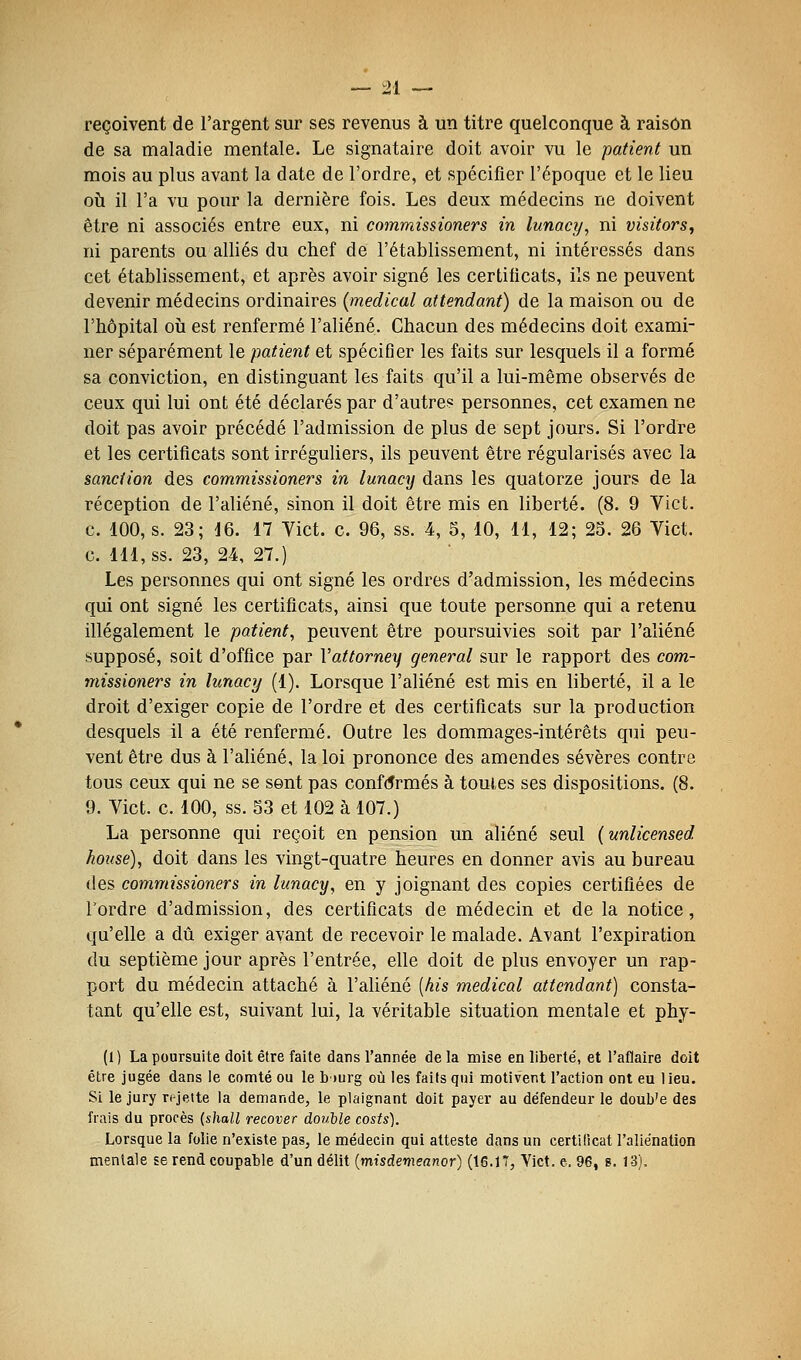 reçoivent de l'argent sur ses revenus à un titre quelconque à raison de sa maladie mentale. Le signataire doit avoir vu le patient un mois au plus avant la date de l'ordre, et spécifier l'époque et le lieu oii il l'a vu pour la dernière fois. Les deux médecins ne doivent être ni associés entre eux, ni commissioners in lunacy, ni visitors^ ni parents ou alliés du chef de l'établissement, ni intéressés dans cet établissement, et après avoir signé les certificats, ils ne peuvent devenir médecins ordinaires (médical attendant) de la maison ou de l'hôpital où est renfermé l'aliéné. Chacun des médecins doit exami- ner séparément le patient et spécifier les faits sur lesquels il a formé sa conviction, en distinguant les faits qu'il a lui-même observés de ceux qui lui ont été déclarés par d'autre? personnes, cet examen ne doit pas avoir précédé l'admission de plus de sept jours. Si l'ordre et les certificats sont irréguliers, ils peuvent être régularisés avec la sanction des commissioners in lunacy dans les quatorze jours de la réception de l'aliéné, sinon il doit être mis en liberté. (8. 9 Vict. c. 100, s. 23; iQ. 17 Vict. c. 96, ss. 4, 5, 10, 11, 12; 25. 26 Vict. c. 111, ss. 23, 24, 27.) Les personnes qui ont signé les ordres d'admission, les médecins qui ont signé les certificats, ainsi que toute personne qui a retenu illégalement le patient, peuvent être poursuivies soit par l'aliéné supposé, soit d'office par Vattorney gênerai sur le rapport des com- missioners in lunacy (1). Lorsque l'aliéné est mis en liberté, il a le droit d'exiger copie de l'ordre et des certificats sur la production desquels il a été renfermé. Outre les dommages-intérêts qui peu- vent être dus à l'aliéné, la loi prononce des amendes sévères contre tous ceux qui ne se sont pas conf(5rmés à toutes ses dispositions. (8. 9. Vict. c. 100, ss. 53 et 102 à 107.) La personne qui reçoit en pension un aliéné seul [unlicensed housé), doit dans les vingt-quatre heures en donner avis au bureau des commissioners in lunacy, en y joignant des copies certifiées de l'ordre d'admission, des certificats de médecin et de la notice, qu'elle a dû exiger avant de recevoir le malade. Avant l'expiration du septième jour après l'entrée, elle doit de plus envoyer un rap- port du médecin attaché à l'aliéné [kis médical attendant) consta- tant qu'elle est, suivant lui, la véritable situation mentale et phy- (1) La poursuite doit être faite dans l'année de la mise en liberté, et l'aflaire doit être jugée dans le comté ou le biurg où les faits qui motivent l'action ont eu lieu. Si le jury rejette la demande, le plaignant doit payer au défendeur le doub'e des frais du procès (shall recover double costs). Lorsque la folie n'existe pas, le médecin qui atteste dans un certificat l'aliénation