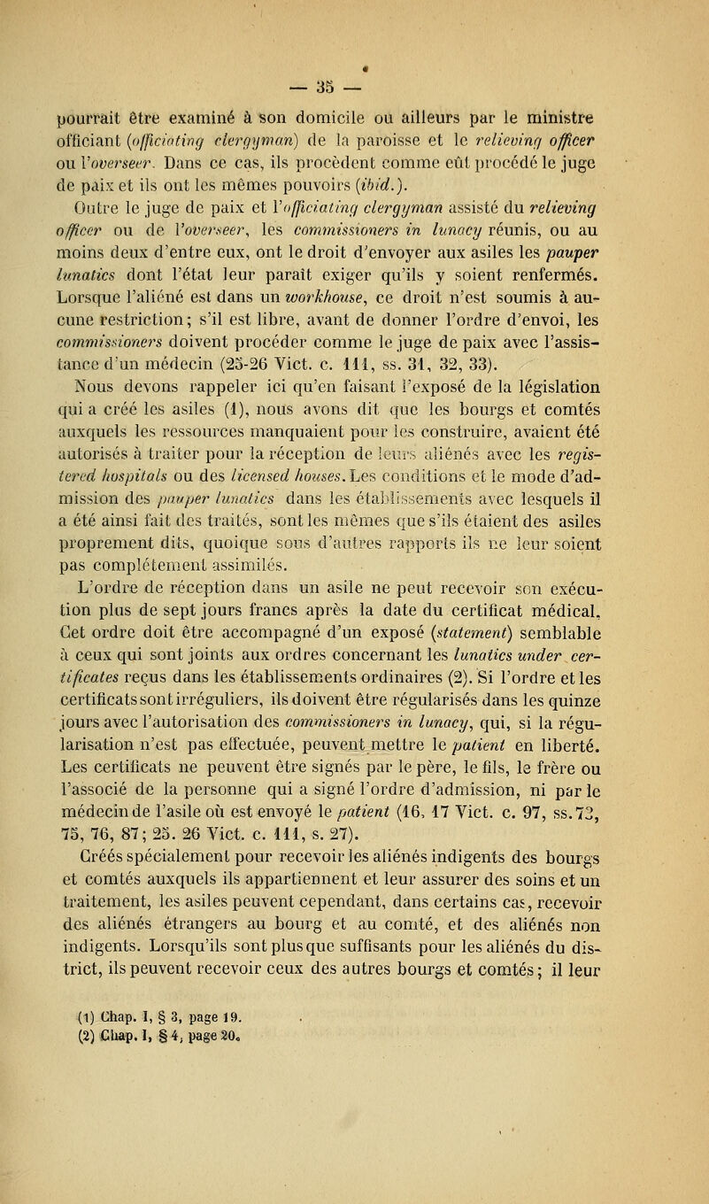 pourrait être examiné à son domicile ou ailleurs par le ministre officiant {officiating ekrgynian) de la paroisse et le relieving officer onVoverseer. Dans ce cas, ils procèdent comme eût procédé le juge de paix et ils ont les mêmes pouvoirs {ibid.). Outre le juge de paix et Vofficiating clergyman assisté du relieving officer ou de Voverseer, les commissioners in lunacy réunis, ou au moins deux d'entre eux, ont le droit d'envoyer aux asiles les pauper hmatics dont l'état leur paraît exiger qu'ils y soient renfermés. Lorsque l'aliéné est dans un workkotise, ce droit n'est soumis à au- cune restriction; s'il est libre, avant de donner l'ordre d'envoi, les commissioners doivent procéder comme le juge de paix avec l'assis- tance d'un médecin (25-26 Vict. c. 111, ss. 31, 32, 33). Nous devons rappeler ici qu'en faisant l'exposé de la législation qui a créé les asiles (1), nous avons dit que les bourgs et comtés auxquels les ressources manquaient pour les construire, avaient été autorisés à traiter pour la réception de leurs aliénés avec les regis- tered hospitals ou des iicensed houses.hes conditions et le mode d'ad- mission des pauper lunatics dans les établissements avec lesquels il a été ainsi fait des traités, sont les mêmes que s'ils étaient des asiles proprement dits, quoique sous d'autres rapports ils ne leur soient pas complètement assimilés. L'ordre de réception dans un asile ne peut recevoir son exécu- tion plus de sept jours francs après la date du certificat médical. Cet ordre doit être accompagné d'un exposé (statement) semblable à ceux qui sont joints aux ordres concernant les lunatics under cer- tificates reçus dans les établissem.ents ordinaires (2). Si l'ordre et les certificats sont irréguliers, ils doivent être régularisés dans les quinze jours avec l'autorisation des commissioners in lunacy, qui, si la régu- larisation n'est pas effectuée, peuvent mettre \e patient en liberté. Les certificats ne peuvent être signés par le père, le fils, le frère ou l'associé de la personne qui a signé l'ordre d'admission, ni par le médecin de l'asile oii est envoyé le patient (16, 17 Vict. c. 97, ss.73, 75, 76, 87; 25. 26 Vict. c. 111, s. 27). Gréés spécialement pour recevoir les aliénés indigents des bourgs et comtés auxquels ils appartiennent et leur assurer des soins et un traitement, les asiles peuvent cependant, dans certains cas, recevoir des aliénés étrangers au bourg et au comté, et des aliénés non indigents. Lorsqu'ils sont plus que suffisants pour les aliénés du dis- trict, ils peuvent recevoir ceux des autres bourgs et comtés; il leur (1) Chap. I, § 3, page 19. (2) Clap. I, § 4, i)age 20.