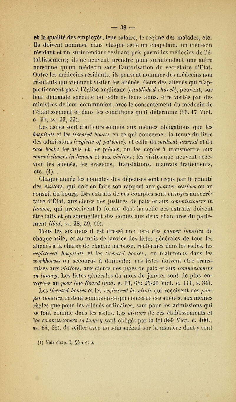 — 38 ^ et la qualité des employés, leur salaire, le régime des malades, etc. Ils doivent nommer dans chaque asile un chapelain, un médecin résidant et un surintendant résidant pris parmi les médecins de l'é- tablissement; ils ne peuvent prendre pour surintendant une autre personne qu'un médecin sans- l'autorisation du secrétaire d'État. Outre les médecins résidants, ils peuvent nommer des médecins non résidants qui viennent visiter les aliénés. Ceux des aliénés qui n'ap- partiennent pas à l'église anglicane {established church), peuvent, sur leur demande spéciale ou celle de leurs amis, être visités par des ministres de leur communion, avec le consentement du médecin de l'établissement et dans les conditions qu'il détermine (16. 17 Vict. c. 97, ss. 53, 55). Les asiles sont d'ailleurs soumis aux mêmes obligations que les hospitals et les licensed houses en ce qui concerne : la tenue du livre des admissions (register of patients)^ et celle du médical journal et du case book; les avis et les pièces, ou les copies à transmettre aux commùsioners in lunacy et aux vintors ; les visites que peuvent rece- voir les aliénés, les évasions, translations, mauvais traitements, etc. (1). Chaque année les comptes des dépenses sont reçus par le comité des vintors, qui doit en faire son rapport aux qyarter sessions ou au conseil du bourg. Des extraits de ces comptes sont envoyés au secré- taire d'État, aux clercs des justices de paix et aux commissioners in lunacy, qui prescrivent la forme dans laquelle ces extraits doivent être faits et en soumettent des copies aux deux chambres du parle- ment {ibid. ss. 58, 59, 60). Tous les six mois il est dressé une liste des pauper lunafics de chaque asile, et au mois de janvier des listes générales de tous les aliénés à la charge de chaque paroisse, renfermés dans les asiles, les regii^tfred hospitals et les licemed houses, ou maintenus dans les wnrkhouses ou secourus à domicile; ces listes doivent être trans- mises aux visitors, aux clercs des juges de paix et aux commissioners in lunacy. Les listes générales du mois de janvier sont de plus en- voyées au poor- law Board {ibid. s. 63, 64; 25-26 Vict. c. 111, s. 34). Les licensed houses et les regisfered hospitals qui reçoivent des pau- per lunatics, restent soumis en ce qui concerne ces aliénés, aux mêmes règles que pour les aliénés ordinaires, sauf pour les admissions qui se font comme dans les asiles. Les visitors de ces établissements et les commissioners in lunacy sont obliges par la loi (8-9 Vict. c. 100., Bs. 64, 82), de veiller avec un soin spécial sur la manière dont y sont