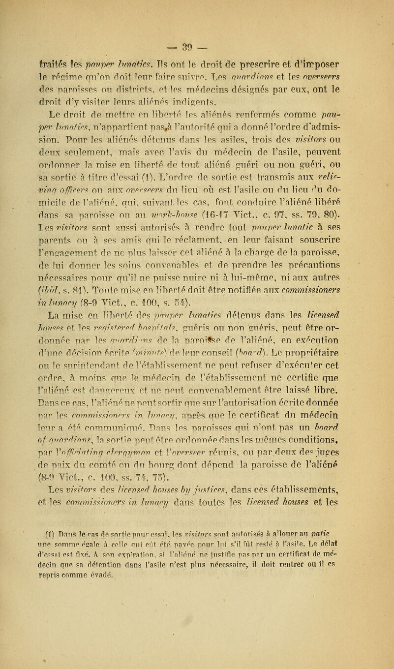 traités les pauper Innnf.m. Tls ont le droit de prescrire et d'irrposer le ri^fTime qu'on doit lenr Paire snivr*^. Les mmrrlin'n'i et le? ovpr^pfrs des paroisses on districts, et les médecins désignés par eux, ont le droit d'y visiter leurs aliénas indigents. Le droit de mettre en liberté les aliénés renfermés comme pau- per hivafi.rft, n'appartient pas,à l'autorité qui a donné l'ordre d'admis- sion. Pour les aliénés détenus dans les asiles, trois des visitnrs ou deux seulement, mais avec l'avis du médecin de l'asile, peuvent ordonner la mise en liberté de tout aliéné guéri ou non guéri, ou sa sortie à titre d'essai (i). L'ordre de sortie est transmis aux relif- mnq offîcfr^ on aux nvprftpprfi du lieu où est l'asile ou du lieu f'w do- micile de l'aliéné, qui, suivant les cas, font conduire l'aliéné libéré dans sa paroisse ou au rnnrl'-hnvae (16-17 Vict., c. 97, ss. 79, 80). I es riaiforfi sont Russi autorisés à rendre tout pouper hmatic à ses parents ou à ses amis qui le réclament, en leur faisant souscrire l'enirasement de ne plus laisser cet aliéné à la charge de la paroisse, de lui donner les soins convenables et de prendre les précautions nécessaires pour qu'il ne puisse nuire ni à lui-même, ni aux autres {ihid. s. 81). Tonte mise en liberté doit être notifiée aux commissioners in binon/ (8-9 Vict., c. 100, s. 54). La mise en liberté des panper lunofks détenus dans les licmsed honopf et les rprp'afprprl hospifnh, guéris ou non eruéris, peut être or- donnée par les miorfU-nfi de la paroisse de l'aliéné, en exécution d'une décision écrite l'min^'fp) de leur conseil (hnn'-d). Le propnétaire ou le surintendant de l'établissement ne peut refuser d'exécuter cet ordre, à moins que le médecin de l'établissement ne certifie que l'aliéné est dana^preux et ne peut convenablement être laissé libre. Dans ce cas, l'a^;éné ne peut sortir que sur l'autorisation écrite donnée T>ai' les rommiftnonprfi m Ivnnni^ après que le certificat du médecin ]o^\v a Mf co'Timunimié. Dans Ips paroisses qui n'ont pas un hoard of nvardinr)!!^ ]a sort'C pput être ordonnée dans les m.êmes conditions, par Vnffîn'ntin(j rlprfji/mnn et Vmipruppr réunis, ou par deux de^ juges de p^ix du comté ou du bourg dont dépend la paroisse de l'aliéné (8-9 Vict., c. 100, ss. 74, 7n). Les vmfor<t des liren^pd hnvs^ps hii jv<ilipp^^ dans ces établissements, et les commissioners in Iv/nncy dans toutes les licensed houses et les (1) Pans le l'as rîo sortie poni'essni, Ips rixilnr» sont anfnrisés à alloiipran patîe nrip snmmp p'gale à opIIp oui pfif pto pavpp pour lui s'il fût resfp' k l'asile. Lp dé1aî d'essai est fixé. A sf^n PxpTation, si l'aliéné ne justifie pas par un cerlificat de mé- decin que sa détention dans l'asile n'est plus nécessaire, il doit rentrer ou il es repris comme évadé.