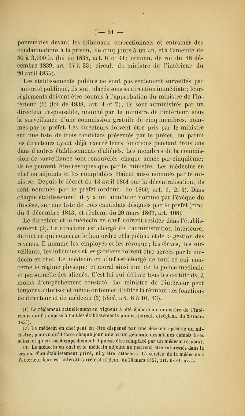 ; — 31 — poursuivies devant les tribunaux correctionnels et entraîner des condamnations à. la prison, de cinq jours à un an, et à l'amende de 30 à 3,000 fr. (loi de 1838, art. 6 et 41; ordonn. de roi du 18 dé- cembre 1839, art. 17 à 33; circul. du ministre de l'intérieur du 20 avril 1855). Les établissements publics ne sont pas seulement surveillés par l'autorité publique, ils sont placés sous sa direction immédiate; leurs règlements doivent être soumis à l'approbation du ministre de l'in- térieur (1) (loi de 1838, art. 1 et 7) ; ils sont administrés par un directeur responsable, nommé par le ministre de l'intérieur, sous la surveillance d'une commission gratuite de cinq membres, nom- més par le préfet. Les directeurs doivent être pris par le ministre sur une liste de trois candidats présentés par le préfet, ou parmi les directeurs ayant déjà exercé leurs fonctions pendant trois ans dans d'autres établissements d'aliénés. Les membres de la commis- sion de surveillance sont renouvelés cbaque année par cinquième; ils ne peuvent être révoqués que par le ministre. Les médecins en chef ou adjoints et les comptables étaient aussi nommés par le mi- nistre. Depuis le décret du 13 avril 1861 sur la décentralisation, ils sont nommés par le préfet (ordonn. de 1869, art. 1, 2, 3). Dans chaque établissement il y a un aumônier nommé par l'évêque du diocèse, sur une liste de trois candidats désignés par le préfet (cire. du 3 décembre 1843, et règlem. du 20 mars 1867, art. 108). Le directeur et le médecin en chef doivent résider dans l'établis- sement (2). Le directeur est chargé de l'administration intérieure, de tout ce qui concerne le bon ordre et la police, et de la gestion des revenus. Il nomme les employés et les révoque; les élèves, les sur- veillants, les infirmiers et les gardiens doivent être agréés par le mé- decin en chef. Le médecin en chef est chargé de tout ce qui con- cerne le régime physique et moral ainsi que de la police médicale et personnelle des aliénés. C'est lui qui délivre tous les certificats, à moins d'empêchement constaté. Le ministre de l'intérieur peut toujours autoriser et même ordonner d'office la réunion des fonctions de directeur et de médecin (3) [ibid^ art. 6 à 10, 13). (1) Le règlement actuellement en vigueur a été élaboré au ministère de l'inté- rieur, qui l'a imposé à tout les établissements publics (circul. etrèglem. du 20 mars 1857). (2) Le médecin en chef peut en être dispensé par une décision spéciale du mi- nistre, pourvu qu'il fasse chaque jour une visite générale des aliènes conflés à ses soins, et qu'en cas d'empêchement il puisse être remplacé par un médecin résidant. (3) Le médecin en chef et le médecin adjoint ne peuvent être inléressés dans la gestion d'un établissement privé, ni y être attachés. L'exercice de la médecine à l'extérieur leur est interdit (arrêté et règlem, du20mars 1857, art. 68 etsuiv.\