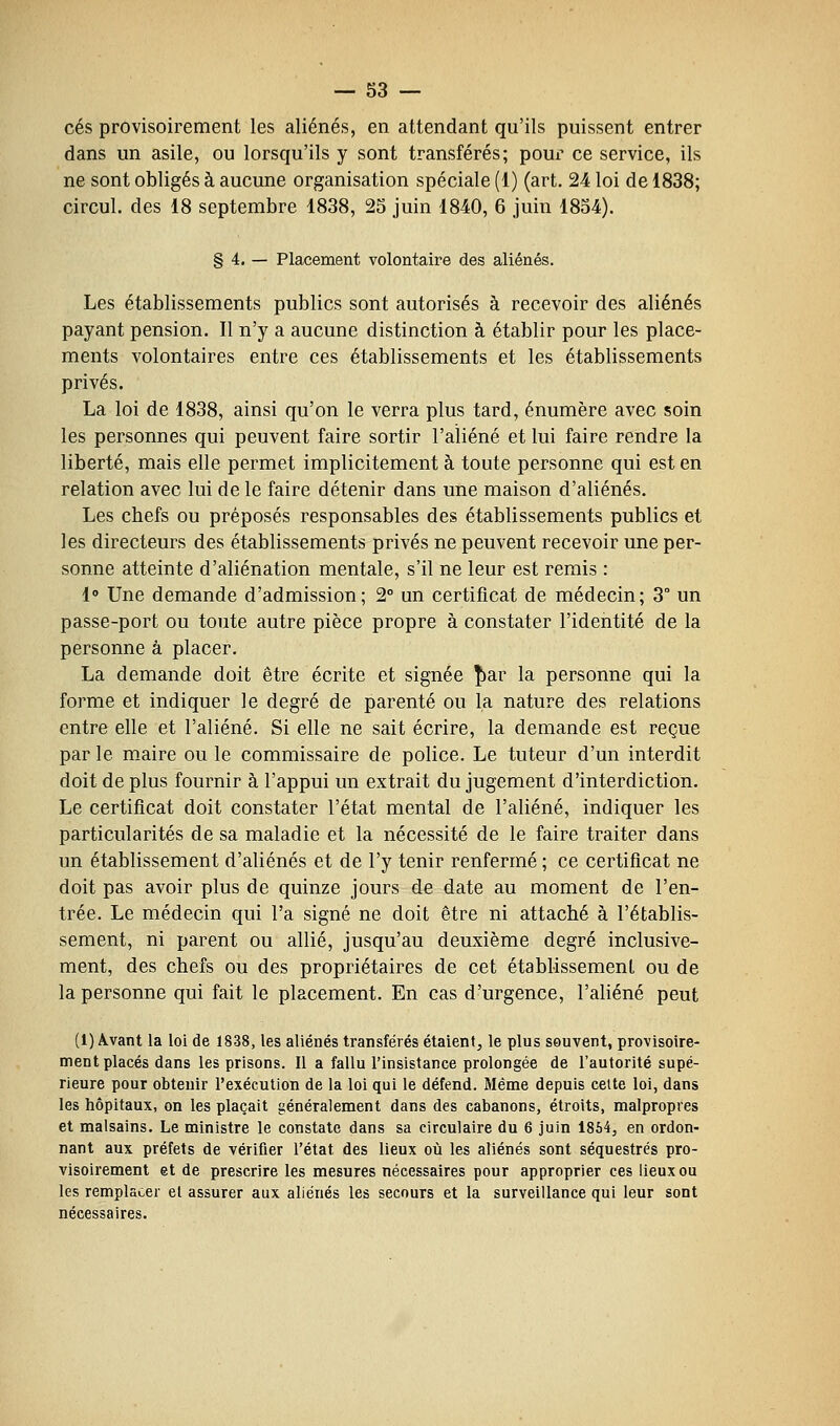 ces provisoirement les aliénés, en attendant qu'ils puissent entrer dans un asile, ou lorsqu'ils y sont transférés; pour ce service, ils ne sont obligés à aucune organisation spéciale (1) (art. 24 loi de 1838; circul. des 18 septembre 1838, 25 juin 1840, 6 juin 1854). § 4. — Placement volontaire des aliénés. Les établissements publics sont autorisés à recevoir des aliénés payant pension. Il n'y a aucune distinction à établir pour les place- ments volontaires entre ces établissements et les établissements privés. La loi de 1838, ainsi qu'on le verra plus tard, énumère avec soin les personnes qui peuvent faire sortir l'aliéné et lui faire rendre la liberté, mais elle permet implicitement à toute personne qui est en relation avec lui de le faire détenir dans une maison d'aliénés. Les chefs ou préposés responsables des établissements publics et les directeurs des établissements privés ne peuvent recevoir une per- sonne atteinte d'aliénation mentale, s'il ne leur est remis : 1» Une demande d'admission; 2° un certificat de médecin; 3° un passe-port ou toute autre pièce propre à constater l'identité de la personne à placer. La demande doit être écrite et signée î)ar la personne qui la forme et indiquer le degré de parenté ou la nature des relations entre elle et l'aliéné. Si elle ne sait écrire, la demande est reçue par le maire ou le commissaire de police. Le tuteur d'un interdit doit déplus fournir à l'appui un extrait du jugement d'interdiction. Le certificat doit constater l'état mental de l'aliéné, indiquer les particularités de sa maladie et la nécessité de le faire traiter dans un établissement d'aliénés et de l'y tenir renfermé ; ce certificat ne doit pas avoir plus de quinze jours de date au moment de l'en- trée. Le médecin qui l'a signé ne doit être ni attaché à l'établis- sement, ni parent ou allié, jusqu'au deuxième degré inclusive- ment, des chefs ou des propriétaires de cet établissement ou de la personne qui fait le placement. En cas d'urgence, l'aliéné peut (1) Avant la loi de 1838, les aliénés transférés étaient^ le plus souvent, provisoire- ment placés dans les prisons. Il a fallu l'insistance prolongée de l'autorité supé- rieure pour obtenir l'exécution de la loi qui le défend. Même depuis celte loi, dans les hôpitaux, on les plaçait généralement dans des cabanons, étroits, malpropres et malsains. Le ministre le constate dans sa circulaire du 6 juin 1864, en ordon- nant aux préfets de vérifier l'état des lieux où les aliénés sont séquestrés pro- visoirement et de prescrire les mesures nécessaires pour approprier ces lieux ou les remplacer el assurer aux aliénés les secours et la surveillance qui leur sont nécessaires.