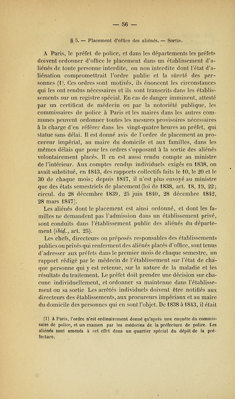 § 5. — Placement d'office des aliénés. — Sortie. A Paris, le préfet de police, et dans les départements les préfets doivent ordonner d'office le placement dans un établissement d'a- liénés de toute personne interdite, ou non interdite dont l'état d'a- liénation compromettrait l'ordre public et la sûreté des per- sonnes (1). Ces ordres sont motivés, ils énoncent les circonstances qui les ont rendus nécessaires et ils sont transcrits dans les établis- sements sur un registre spécial. En cas de danger imminent, attesté par un certificat de médecin ou par la notoriété publique, les commissaires de police à Paris et les maires dans les autres com- munes peuvent ordonner toutes les mesures provisoires nécessaires à la charge d'en référer dans les vingt-quatre heures au préfet, qui statue sans délai. Il est donné avis de l'ordre de placement au pro- cureur impérial, au maire du domicile et aux familles, dans les mêmes délais que pour les ordres s'opposant à la sortie des aliénés volontairement placés. Il en est aussi rendu compte au ministre de l'intérieur. Aux comptes rendus individuels exigés en 1838, on avait substitué, en 1843, des rapports collectifs faits le 10, le 20 et le 30 de chaque mois; depuis 1847, il n'est plus envoyé au ministre que des états semestriels de placement (loi de 1838, art. 18, 19, 22; circul. du 28 décembre 1839, 25 juin 1840, 28 décembre 1842, 28 mars 1847). Les aliénés dont le placement est ainsi ordonné, et dont les fa- milles ne demandent pas l'admission dans un établissement privé, sont conduits dans l'établissement public des aliénés du départe- ment {ibid.^ art. 25). Les chefs, directeurs ou préposés responsables des établissements publics ou privés qui renferment des aliénés placés d'office, sont tenus d'adresser aux préfets dans le premier mois de chaque semestre, un rapport rédigé par le médecin de l'établissement sur l'état de cha- que personne qui y est retenue, sur la nature de la maladie et les résultats du traitement. Le préfet doit prendre une décision sur cha- cune individuellement, et ordonner sa maintenue dans l'établisse- ment ou sa sortie. Les arrêtés individuels doivent être notifiés aux directeurs des établissements, aux procureurs impériaux et au maire du domicile des personnes qui en sont l'objet. De 1838 à 1843, il était (1) A Paris, l'ordre n'est ordinairement donné qu'après une enquête du commis- saire de police, et un examen par les médecins de la préfecture de police. Les aliénés sont amenés à cet eifet dans un quartier spécial du dépôt de la pré- fecture.