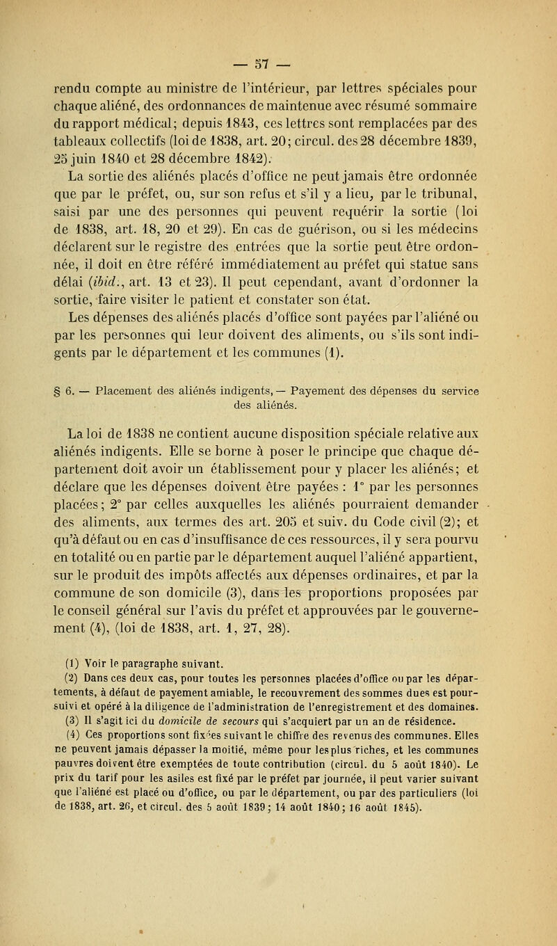 rendu compte au ministre de l'intérieur, par lettres spéciales pour chaque aliéné, des ordonnances de maintenue avec résumé sommaire du rapport médical; depuis 1843, ces lettres sont remplacées par des tableaux collectifs (loi de 1838, art. 20; circul. des 28 décembre 1839, 2S juin 1840 et 28 décembre 1842). La sortie des aliénés placés d'office ne peut jamais être ordonnée que par le préfet, ou, sur son refus et s'il y a lieu^ par le tribunal, saisi par une des personnes qui peuvent requérir la sortie (loi de 1838, art. 18, 20 et 29). En cas de guérison, ou si les médecins déclarent sur le registre des entrées que la sortie peut être ordon- née, il doit en être référé immédiatement au préfet qui statue sans délai {ibid., art. 13 et 23). Il peut cependant, avant d'ordonner la sortie, faire visiter le patient et constater son état. Les dépenses des aliénés placés d'office sont payées par l'aliéné ou par les personnes qui leur doivent des aliments, ou s'ils sont indi- gents par le département et les communes (1). § 6. — Placement des aliénés indigents, — Payement des dépenses du service des aliénés. La loi de 1838 ne contient aucune disposition spéciale relative aux aliénés indigents. Elle se borne à poser le principe que chaque dé- partement doit avoir un établissement pour y placer les aliénés; et déclare que les dépenses doivent être payées : 1° par les personnes placées ; 2° par celles auxquelles les aliénés pourraient demander des aliments, aux termes des art. 205 et suiv. du Code civil (2); et qu'à défaut ou en cas d'insuffisance de ces ressources, il y sera pourvu en totalité ou en partie par le département auquel l'aliéné appartient, sur le produit des impôts affecté^ aux dépenses ordinaires, et par la commune de son domicile (3), dans les proportions proposées par le conseil général sur l'avis du préfet et approuvées par le gouverne- ment (4), (loi de 1838, art. 1, 27, 28). (1) Voir le paragraphe suivant. (2) Dans ces deux cas, pour toutes les personnes placées d'office ou par les dépar- tements, à défaut de payement amiable, le recouvrement des sommes dues est pour- suivi et opéré à la diligence de l'administration de l'enregistrement et des domaines. (3) Il s'agit ici du domicile de secours qui s'acquiert par un an de résidence. (4) Ces proportions sont fix'ies suivant le chiffre des revenus des communes. Elles ne peuvent jamais dépasser la moitié, même pour les plus riches, et les communes pauvres doivent être exemptées de toute contribution (circul. du 5 août 1840). Le prix du tarif pour les asiles est fixé par le préfet par journée, il peut varier suivant que l'aliéné est placé ou d'office, ou par le département, ou par des particuliers (loi de 1838, art. 26, et circul. des 5 août 1839; 14 août 1840; 16 août 1845).