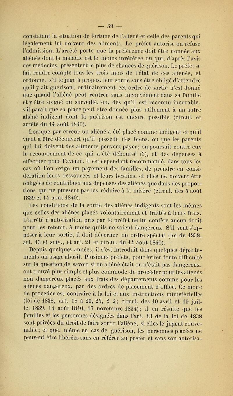 constatant la situation de fortune de l'aliéné et celle des parents qui légalement lui doivent des aliments. Le préfet autorise ou refuse l'admission. L'arrêté porte que la préférence doit être donnée aux aliénés dont la maladie est le moins invétérée ou qui, d'après l'avis des médecins, présentent le plus de chances de guérison. Le préfet se fait rendre compte tous les trois mois de l'état de ces aliénés, et ordonne, s'il le juge à propos, leur sortie sans être obligé d'attendre qu'il y ait guérison; ordinairement cet ordre de sortie n'est donné que quand l'aliéné peut rentrer sans inconvénient dans sa famille et y être soigné ou surveillé, ou, dès qu'il est reconnu incurable, s'il paraît que sa place peut être donnée plus utilement à un autre aliéné indigent dont la guérison est encore possible (circul. et arrêté du 14 août 1840). Lorsque par erreur un aliéné a été placé comme indigent et qu'il vient à être découvert qu'il possède des biens, ou que les parents qui lui doivent des aliments peuvent payer; on poursuit contre eux le recouvrement de ce qui a été déboursé (3), et des dépenses à effectuer pour l'avenir. Il est cependant recommandé, dans tous les cas 011 l'on exige un payement des familles, de prendre en consi- dération leurs ressources et leurs besoins, et elles ne doivent être obligées de contribuer aux dépenses des aliénés que dans des propor- tions qui ne puissent pas les réduire à la misère (circul. des 5 août 1839 et 14 août 1840). Les conditions de la sortie des aliénés indigents sont les mêmes que celles des aliénés placés volontairement et traités à leurs frais. L'arrêté d'autorisation pris par le préfet ne lui confère aucun droit pour les retenir, à moins qu'ils ne soient dangereux. S'il veut s'op- poser à leur sortie, il doit décerner un ordre spécial (loi de 1838, art. 13 et suiv., et art, 21 et circul. du 14 août 1840). Depuis quelques années, il s'est introduit dans quelques départe- ments un usage abusif. Plusieurs préfets, pour éviter toute difficulté sur la question,de savoir si un aliéné était ou n'était pas dangereux, ont trouvé plus simple et plus commode de procéder pour les aliénés non dangereux placés aux frais des départements comme pour les aliénés dangereux, par des ordres de placement d'office. Ce mode de procéder est contraire à la loi et aux instructions ministérielles (loi de 1838, art. 18 à 20, 25, § 2; circul. des 10 avril et 19 juil- let 1839, 14 août 1840, 17 novemnre 1854) ; il en résulte que les familles et les personnes désignées dans l'art. 13 de la loi de 1838 sont privées du droit de faire sortir l'aliéné, si elles le jugent conve- nable; et que, même en cas de guérison, les personnes placées ne peuvent être libérées sans en référer au préfet et sans son autorisa-