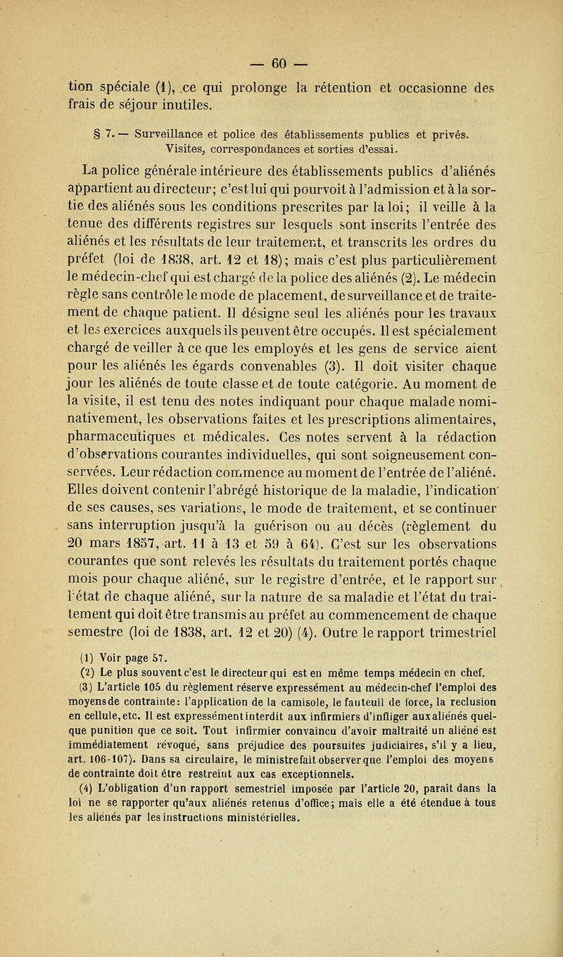 tion spéciale (1), ce qui prolonge la rétention et occasionne des frais de séjour inutiles. § 7. — Surveillance et police des établissements publics et privés. Visites, correspondances et sorties d'essai. La police générale intérieure des établissements publics d'aliénés appartient au directeur; c'est lui qui pourvoit à l'admission et à la sor- tie des aliénés sous les conditions prescrites par la loi; il veille à la tenue des différents registres sur lesquels sont inscrits l'entrée des aliénés et les résultats de leur traitement, et transcrits les ordres du préfet (loi de 1888, art. 12 et 18); mais c'est plus particulièrement le médecin-chef qui est chargé de la police des aliénés (2). Le médecin règle sans contrôle le mode de placement, de surveillance et de traite- ment de chaque patient. 11 désigne seul les aliénés pour les travaux et les exercices auxquels ils peuvent être occupés. 11 est spécialement chargé de veiller à ce que les employés et les gens de service aient pour les aliénés les égards convenables (3). 11 doit visiter chaque jour les aliénés de toute classe et de toute catégorie. Au moment de la visite, il est tenu des notes indiquant pour chaque malade nomi- nativement, les observations faites et les prescriptions alimentaires, pharmaceutiques et médicales. Ces notes servent à la rédaction d'observations courantes individuelles, qui sont soigneusement con- servées. Leur rédaction commence au moment de l'entrée de l'aliéné. Elles doivent contenir l'abrégé historique de la maladie, l'indication' de ses causes, ses variations, le mode de traitement, et se continuer sans interruption jusqu'à la guérison ou au décès (règlement du 20 mars 1857, art. 11 à 13 et 59 à 64). C'est sur les observations courantes que sont relevés les résultats du traitement portés chaque mois pour chaque aliéné, sur le registre d'entrée, et le rapport sur rétat de chaque aliéné, sur la nature de sa maladie et l'état du trai- tement qui doit être transmis au préfet au commencement de chaque semestre (loi de 1838, art. 12 et 20) (4). Outre le rapport trimestriel (1) Voir page 57. (2) Le plus souvent c'est le directeur qui est en même temps médecin en chef. (3) L'article 105 du règlement réserve expressément au médecin-chef l'emploi des moyensde contrainte: l'application de la camisole, le fauteuil de force, la réclusion en cellule,etc. Il est expressément interdit aux infirmiers d'infliger auxaliénés quel- que punition que ce soit. Tout infirmier convaincu d'avoir maltraité un aliéné est immédiatement révoqué, sans préjudice des poursuites judiciaires, s'il y a lieu, art. 106-107). Dans sa circulaire, le ministre fait observer qne l'emploi des moyens de contrainte doit être restreiiit aux cas exceptionnels. (4) L'obligation d'un rapport semestriel imposée par l'article 20, paraît dans la loi ne se rapporter qu'aux aliénés retenus d'office; mais elle a été étendue à tous les aliénés par les instructions ministérielles.