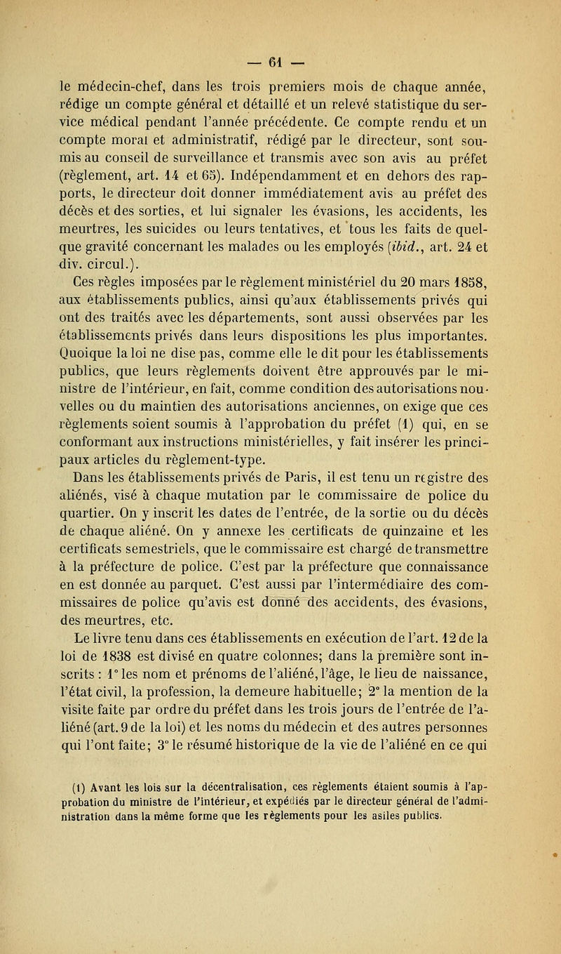 — el- le médecin-chef, dans les trois premiers mois de chaque année, rédige un compte général et détaillé et un relevé statistique du ser- vice médical pendant l'année précédente. Ce compte rendu et un compte moral et administratif, rédigé par le directeur, sont sou- mis au conseil de surveillance et transmis avec son avis au préfet (règlement, art. 14 et 65). Indépendamment et en dehors des rap- ports, le directeur doit donner immédiatement avis au préfet des décès et des sorties, et lui signaler les évasions, les accidents, les meurtres, les suicides ou leurs tentatives, et tous les faits de quel- que gravité concernant les malades ou les employés [ibid.^ art. 24 et div. circul.). Ces règles imposées par le règlement ministériel du 20 mars 1858, aux établissements publics, ainsi qu'aux établissements privés qui ont des traités avec les départements, sont aussi observées par les établissements privés dans leurs dispositions les plus importantes. Quoique la loi ne dise pas, comme elle le dit pour les établissements publics, que leurs règlements doivent être approuvés par le mi- nistre de l'intérieur, en fait, comme condition des autorisations nou- velles ou du maintien des autorisations anciennes, on exige que ces règlements soient soumis à l'approbation du préfet (1) qui, en se conformant aux instructions ministérielles, y fait insérer les princi- paux articles du règlement-type. Dans les établissements privés de Paris, il est tenu un registre des aliénés, visé à chaque mutation par le commissaire de police du quartier. On y inscrit les dates de l'entrée, de la sortie ou du décès dé chaque aliéné. On y annexe les certificats de quinzaine et les certificats semestriels, que le commissaire est chargé de transmettre à la préfecture de police. C'est par la préfecture que connaissance en est donnée au parquet. C'est aussi par l'intermédiaire des com- missaires de police qu'avis est donné des accidents, des évasions, des meurtres, etc. Le livre tenu dans ces établissements en exécution de l'art. 12 de la loi de 1838 est divisé en quatre colonnes; dans la première sont in- scrits : ries nom et prénoms de l'aliéné, l'âge, le lieu de naissance, l'état civil, la profession, la demeure habituelle; 2° la mention de la visite faite par ordre du préfet dans les trois jours de l'entrée de l'a- liéné (art. 9 de la loi) et les noms du médecin et des autres personnes qui l'ont faite; 3° le résumé historique de la vie de l'aliéné en ce qui (1) Avant les lois sur la décentralisation, ces règlements étaient soumis à l'ap- probation du ministre de l'intérieur, et expédiés par le directeur général de l'admi- nistration dans la même forme que les règlements pour les asiles publics.