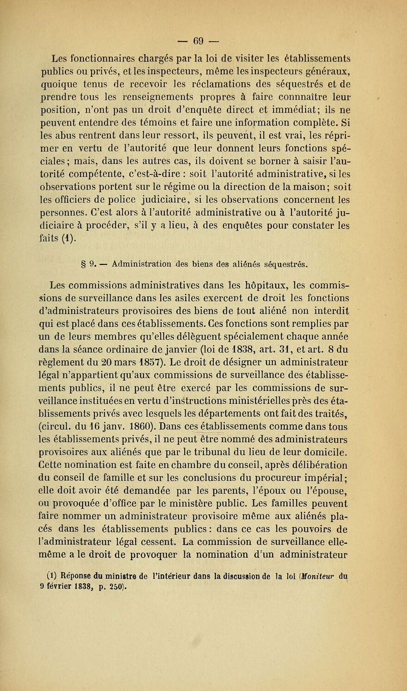 Les fonctionnaires chargés par la loi de visiter les établissements publics ou privés, et les inspecteurs, même les inspecteurs généraux, quoique tenus de recevoir les réclamations des séquestrés et de prendre tous les renseignements propres à faire connnaître leur position, n'ont pas un droit d'enquête direct et immédiat; ils ne peuvent entendre des témoins et faire une information complète. Si les abus rentrent dans leur ressort, ils peuvent, il est vrai, les répri- mer en vertu de l'autorité que leur donnent leurs fonctions spé- ciales ; mais, dans les autres cas, ils doivent se borner à saisir l'au- torité compétente, c'est-à-dire : soit l'autorité administrative, si les observations portent sur le régime ou la direction de la maison; soit les officiers de police judiciaire, si les observations concernent les personnes. C'est alors à l'autorité administrative ou à l'autorité ju- diciaire à procéder, s'il y a lieu, à des enquêtes pour constater les faits (1). § 9. — Administration des biens des aliénés séquestrés. Les commissions administratives dans les hôpitaux, les commis- sions de surveillance dans les asiles exercent de droit les fonctions d'administrateurs provisoires des biens de tout aliéné non interdit qui est placé dans ces établissements. Ces fonctions sont remplies par un de leurs membres qu'elles délèguent spécialement chaque année dans la séance ordinaire de janvier (loi de 1838, art. 31, et art. 8 du règlement du 20 mars 1857). Le droit de désigner un administrateur légal n'appartient qu'aux commissions de surveillance des établisse- ments publics, il ne peut être exercé par les commissions de sur- veillance instituées en vertu d'instructions ministérielles près des éta- blissements privés avec lesquels les départements ont fait des traités, (circul. du 16 janv. 1860). Dans ces établissements comme dans tous les établissements privés, il ne peut être nommé des administrateurs provisoires aux aliénés que par le tribunal du lieu de leur domicile. Cette nomination est faite en chambre du conseil, après délibération du conseil de famille et sur les conclusions du procureur impérial; elle doit avoir été demandée par les parents, l'époux ou l'épouse, ou provoquée d'office par le ministère public. Les familles peuvent faire nommer un administrateur provisoire même aux aliénés pla^ ces dans les établissements publics : dans ce cas les pouvoirs de l'administrateur légal cessent. La commission de surveillance elle- même a le droit de provoquer la nomination d'un administrateur (1) Réponse du ministre de l'intérieur dans la discussion de la loi [Moniteur du 9 février 1838, p. 250).