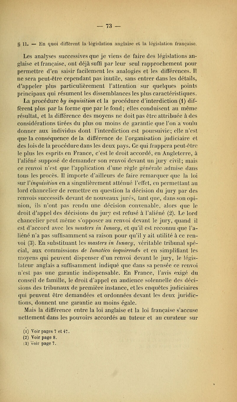 § 11. — En quoi diffèrent la législation anglaise et la législation française. Les analyses successives que je viens de faire des législations an- glaise et française, ont déjà suffi par leur seul rapprochement pour permettre d'en saisir facilement les analogies et les différences. Il ne sera peut-être cependant pas inutile, sans entrer dans les détails, d'appeler plus particulièrement l'attention sur quelques points principaux qui résument les dissemblances les plus caractéristiques. La procédure hy inquisition et la procédure d'interdiction (1) dif- fèrent plus par la forme que par le fond ; elles conduisent au même résultat, et la différence des moyens ne doit pas être attribuée à des considérations tirées du plus ou moins de garantie que l'on a voulu donner aux individus dont l'interdiction est poursuivie; elle n'est que la conséquence de la différence de l'organisation judiciaire et des lois de la procédure dans les deux pays. Ce qui frappera peut-être le plus les esprits en France, c'est le droit accordé, en Angleterre, à l'aliéné supposé de demander son renvoi devant un jury civil; mais ce renvoi n'est que l'application d'une règle générale admise dans tous les procès. Il importe d'ailleurs de faire remarquer que la loi sur Vinquisition en a singulièrement atténué l'effet, en permettant au lord chancelier de remettre en question la décision du jury par des renvois successifs devant de nouveaux jurés, tant que, dans son opi- nion, ils n'ont pas rendu une décision convenable, alors que le droit d'appel des décisions du jury est refusé à l'aliéné (2). Le lord chancelier peut même s'opposer au renvoi devant le jury, quand il est d'accord avec les masters in lunacy, et qu'il est reconnu que l'a- liéné n'a pas suffisamment sa raison pour qu'il y ait utilité à ce ren- voi (3). En substituant les masters in limacy, véritable tribunal spé- cial, aux commissions de lunatico inqiiirendo et en simplifiant les moyens qui peuvent dispenser d'un renvoi devant le jury, le légis- lateur anglais a suffisamment indiqué que dans sa pensée ce renvoi n'est pas une garantie indispensable. En France, l'avis exigé du conseil de famille, le droit d'appel en audience solennelle des déci- sions des tribunaux de première instance, et les enquêtes judiciaires qui peuvent être demandées et ordonnées devant les deux juridic- tions, donnent une garantie au moins égale. Mais la différence entre la loi anglaise et la loi française s'accuse nettement dans les pouvoirs accordés au tuteur et au curateur sur (1) Voir pages 7 614; (2) Voir page 8. (3) Voir page 7.