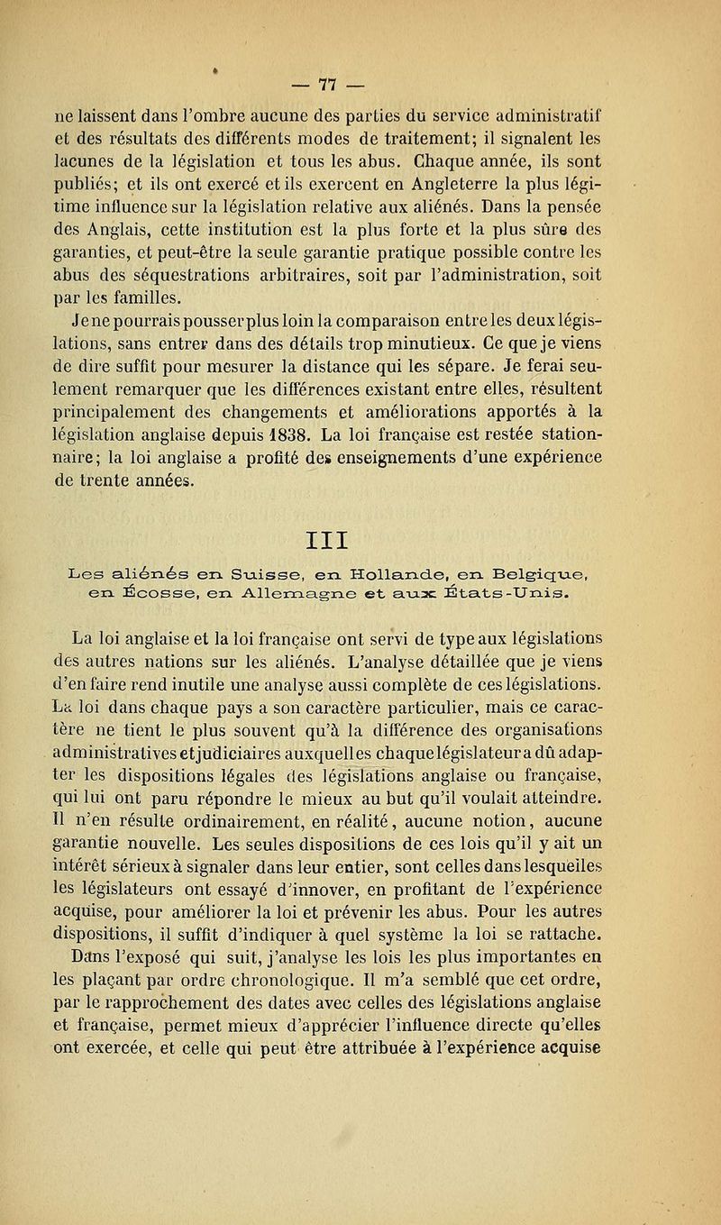ne laissent dans l'ombre aucune des parties du service administratif et des résultats des différents modes de traitement; il signalent les lacunes de la législation et tous les abus. Chaque année, ils sont publiés; et ils ont exercé et ils exercent en Angleterre la plus légi- time influence sur la législation relative aux aliénés. Dans la pensée des Anglais, cette institution est la plus forte et la plus sûre des garanties, et peut-être la seule garantie pratique possible contre les abus des séquestrations arbitraires, soit par l'administration, soit par les familles. Je ne pourrais pousserplus loin la comparaison entre les deux légis- lations, sans entrer dans des détails trop minutieux. Ce que je viens de dire suffit pour mesurer la distance qui les sépare. Je ferai seu- lement remarquer que les différences existant entre elles, résultent principalement des changements et améliorations apportés à la législation anglaise depuis 1838. La loi française est restée station- naire ; la loi anglaise a profité des enseignements d'une expérience de trente années. III Les aliénés en Sxaisse, eix Holla.n.d.e, en. Belgiqu-e, en iÉcosse, en Allemagne et a.Ta3c États-Unis. La loi anglaise et la loi française ont servi de type aux législations des autres nations sur les aliénés. L'analyse détaillée que je viens d'en faire rend inutile une analyse aussi complète de ces législations. Lit loi dans chaque pays a son caractère particulier, mais ce carac- tère ne tient le plus souvent qu'à la différence des organisations administratives etjudiciaires auxquelles chaque législateur a dû adap- ter les dispositions légales des législations anglaise ou française, qui lui ont paru répondre le mieux au but qu'il voulait atteindre. Il n'en résulte ordinairement, en réalité, aucune notion, aucune garantie nouvelle. Les seules dispositions de ces lois qu'il y ait un intérêt sérieux à signaler dans leur entier, sont celles dans lesquelles les législateurs ont essayé d'innover, en profitant de l'expérience acquise, pour améliorer la loi et prévenir les abus. Pour les autres dispositions, il suffit d'indiquer à quel système la loi se rattache. Dans l'exposé qui suit, j'analyse les lois les plus importantes en les plaçant par ordre chronologique. Il m'a semblé que cet ordre, par le rapprochement des dates avec celles des législations anglaise et française, permet mieux d'apprécier l'influence directe qu'elles ont exercée, et celle qui peut être attribuée à l'expérience acquise