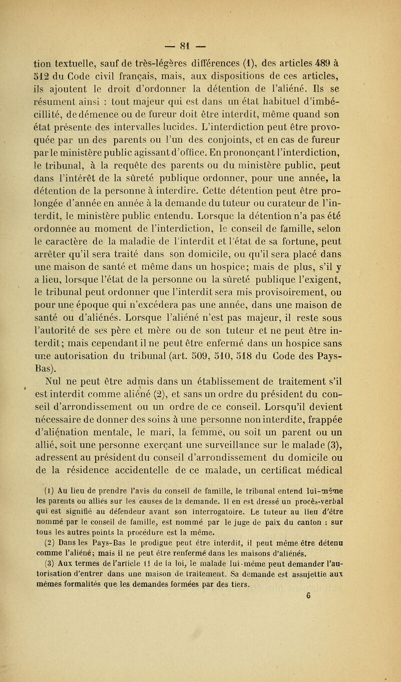 tion textuelle, sauf de très-légères différences (1), des articles 489 à 512 du Code civil français, mais, aux dispositions de ces articles, ils ajoutent le droit d'ordonner la détention de l'aliéné. Ils se résument ainsi : tout majeur qui est dans un état habituel d'imbé- cillité, de démence ou de fureur doit être interdit, même quand son état présente des intervalles lucides. L'interdiction peut être provo- quée par un des parents ou l'un des conjoints, et en cas de fureur par le ministère public agissant d'office. En prononçant l'interdiction, le tribunal, à la requête des parents ou du ministère public, peut dans l'intérêt de la sûreté publique ordonner, pour une année, la détention de la personne à interdire. Cette détention peut être pro- longée d'année en année à la demande du tuteur ou curateur de l'in- terdit, le ministère public entendu. Lorsque la détention n'a pas été ordonnée au moment de l'interdiction, le conseil de famille, selon le caractère de la maladie de l'interdit et l'état de sa fortune, peut arrêter qu'il sera traité dans son domicile, ou qu'il sera placé dans une maison de santé et même dans un hospice; mais de plus, s'il y a lieu, lorsque l'état de la personne ou la sûreté publique l'exigent, le tribunal peut ordonner que l'interdit sera mis provisoirement, ou pour une époque qui n'excédera pas une année, dans une maison de santé ou d'aliénés. Lorsque l'aliéné n'est pas majeur, il reste sous l'autorité de ses père et mère ou de son tuteur et ne peut être in- terdit; mais cependant il ne peut être enfermé dans un hospice sans une autorisation du tribunal (art. 509, 510, 518 du Code des Pays- Bas). Nul ne peut être admis dans un établissement de traitement s'il est interdit comme aliéné (2), et sans un ordre du président du con- seil d'arrondissement ou un ordre de ce conseil. Lorsqu'il devient nécessaire de donner des soins aune personne non interdite, frappée d'aliénation mentale, le mari, la femme, ou soit un parent ou un allié, soit une personne exerçant une surveillance sur le malade (3), adressent au président du conseil d'arrondissement du domicile ou de la résidence accidentelle de ce malade, un certificat médical (1) Au lieu de prendre l'avis du conseil de famille, le tribunal entend lui-oi'ê'ïie les parents ou alliés sur les causes de la demande. 11 en est dressé un procès-verbal qui est signiQé au défendeur avant son interrogatoire. Le tuteur au lieu d'être nommé par le conseil de famille, est nommé par le juge de paix du canton : sur tous les autres points la procédure est la même. (2) Dans les Pays-Bas le prodigue peut être interdit, il peut même être détenu comme l'aliéné; mais il ne peut être renfermé dans les maisons d'aliénés. (3) Aux termes de l'article 11 de la loi, ie malade lui-même peut demander l'au- torisation d'entrer dans une maison de traitement. Sa demande est assujettie aux mêmes formalités que les demandes formées par des tiers. 6