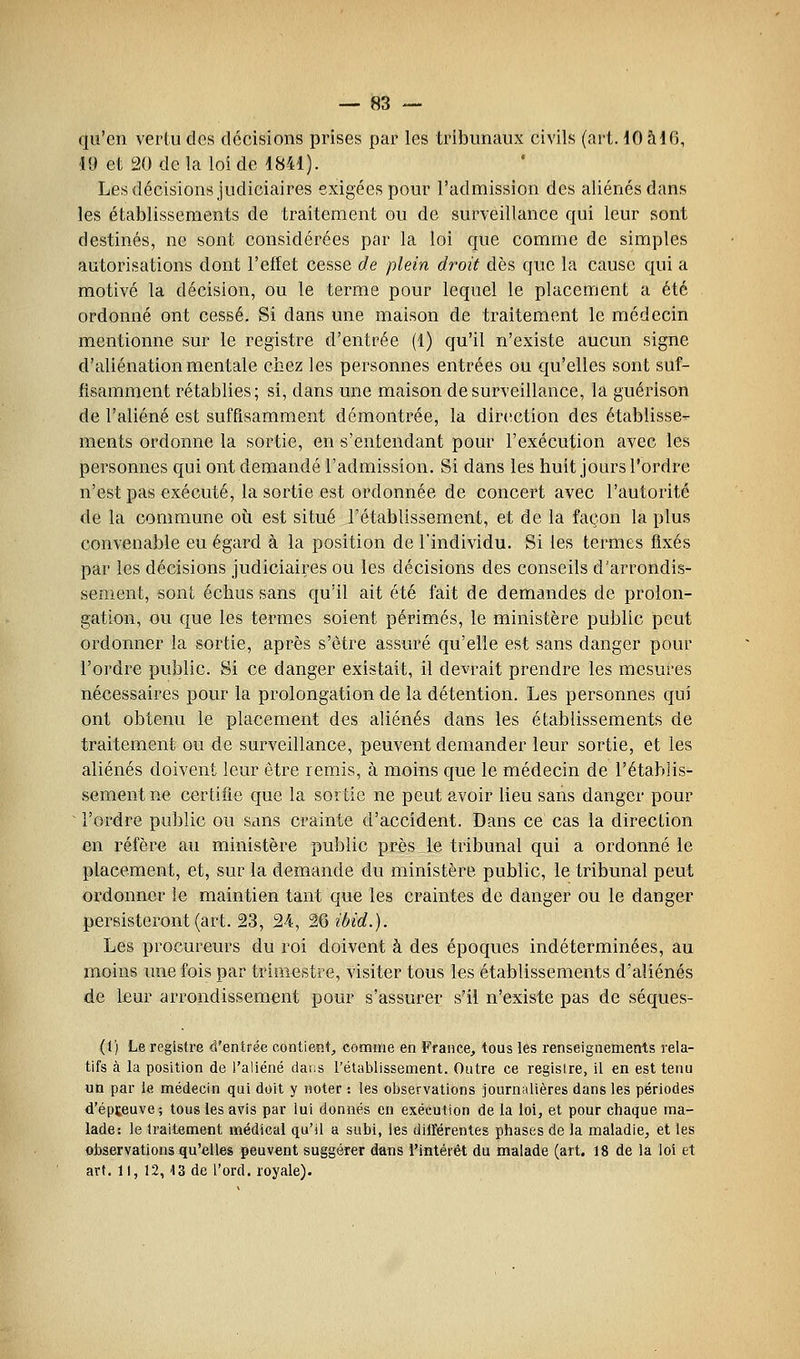 qu'en vertu des décisions prises par les tribunaux civils (art. 10 ai6, 19 et 20 de la loi de 1841). Les décisions judiciaires exigées pour l'admission des aliénés dans les établissements de traitement ou de surveillance qui leur sont destinés, ne sont considérées par la loi que comme de simples autorisations dont l'effet cesse de plein droit dès que la cause qui a motivé la décision, ou le terme pour lequel le placement a été ordonné ont cessé. Si dans une maison de traitement le médecin mentionne sur le registre d'entrée (1) qu'il n'existe aucun signe d'aliénation mentale chez les personnes entrées ou qu'elles sont suf- fisamment rétablies; si, dans une maison de surveillance, la guérison de l'aliéné est suffisamment démontrée, la direction des établisse- ments ordonne la sortie, en s'entendant pour l'exécution avec les personnes qui ont demandé l'admission. Si dans les huit jours l'ordre n'est pas exécuté, la sortie est ordonnée de concert avec l'autorité de la commune où est situé l'établissement, et de la façon la plus convenable eu égard à la position de l'individu. Si les termes fixés par les décisions judiciaires ou les décisions des conseils d'arrondis- sement, sont échus sans qu'il ait été fait de demandes de prolon- gation, ou que les termes soient périmés, le ministère public peut ordonner la sortie, après s'être assuré qu'elle est sans danger pour l'ordre public. Si ce danger existait, il devrait prendre les mesures nécessaires pour la prolongation de la détention. Les personnes qui ont obtenu le placement des aliénés dans les établissements de traitement ou de surveillance, peuvent demander leur sortie, et les aliénés doivent leur être remis, à moins que le médecin de l'établis- sement ne certifie que la sortie ne peut avoir lieu sans danger pour ^ l'ordre public ou sans crainte d'accident. Dans ce cas la direction en réfère au ministère public près le tribunal qui a ordonné le placement, et, sur la demande du ministère public, le tribunal peut ordonner le maintien tant que les craintes de danger ou le danger persisteront (art. 23, 24, ^Qibid.}. Les procureurs du roi doivent à des époques indéterminées, au moins une fois par trimestre, visiter tous les établissements d'aliénés de leur arrondissement pour s'assurer s'il n'existe pas de séques- (1) Le registre d'entrée contient, comme en France, tous les renseignements rela- tifs à la position de l'aliéné dans rétablissement. Outre ce registre, il en est tenu un par le médecin qui doit y noter : les observations journalières dans les périodes d'épteuve; tous les avis par lui donnés en exécution de la loi, et pour chaque ma- lade: le traitement médical qu'il a subi, les différentes phases de la maladie, et les observations qu'elles peuvent suggérer dans rintétêt du malade (art. 18 de la loi et art. Il, 12,13 de l'ord. royale).