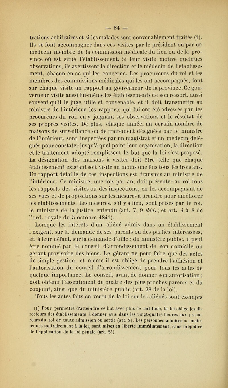 trations arbitraires et si les malades sont convenablement traités (1). Ils se font accompagner dans ces visites par le président ou par un médecin membre de la commission médicale du lieu ou de la pro- vince 011 est situé l'établissement. Si leur visite motive quelques observations, ils avertissent la direction et le médecin de l'établisse- ment, chacun en ce qui les concerne. Les procureurs du roi et les membres des commissions médicales qui les ont accompagnés, font sur chaque visite un rapport au gouverneur de la province. Ce gou- verneur visite aussi lui-même les établissements de son ressort, aussi souvent qu'il le juge utile et convenable, et il doit transmettre au ministre de l'intérieur les rapports qui lui ont été adressés par les procureurs du roi, en y joignant ses observations et le résultat de ses propres visites. De plus, chaque année, un certain nombre de maisons de surveillance ou de traitement désignées par le ministre de l'intérieur, sont inspectées par un magistrat et un médecin délé- gués pour constater jusqu'à quel point leur organisation, la direction et le traitement adopté remplissent le but que la loi s'est proposé. La désignation des maisons à visiter doit être telle que chaque établissement existant soit visité au moins une fois tous les trois ans. Un rapport détaillé de ces inspections est transmis au ministre de l'intérieur. Ce ministre, une fois par an, doit présenter au roi tous les rapports des visites ou des inspections, en les accompagnant de ses vues et de propositions sur les mesures à prendre pour améliorer les établissements. Les mesures, s'il y a lieu, sont prises par le roi, le ministre de la justice entendu (art. 7, 9 ibid. ; et art. 4 à 8 de l'ord. royale du 5 octobre 1841). Lorsque les intérêts d'un aliéné admis dans un établissement l'exigent, sur la demande de ses parents ou des parties intéressées, et, à leur défaut, sur la demande d'office du ministère publia, il peut être nommé par le conseil d'arrondissement de son domicile un gérant provisoire des biens. Le gérant ne peut faire que des actes de simple gestion, et même il est obligé de prendre l'adhésion et l'autorisation du conseil d'arrondissement pour tous les actes de quelque importance. Le conseil, avant de donner son autorisation ; doit obtenir l'assentiment de quatre des plus proches parents et du conjoint, ainsi que du ministère public (art. 28 de la loi). Tous les actes faits en vertu de la loi sur les aliénés sont exempts (1) Pour permettre d'atteindre ce but avec plus de certitude, la loi oblige les di- recteurs des établissements à donner avis dans les vingt-quatre heures aux procu- reurs du roi de toute admission ou sortie (art. 9). Les personnes admises ou main- tenues contrairement à la loi, sont mises en liberté immédiatement, sans préjudice de l'application de la loi pénale (art. 2.5).