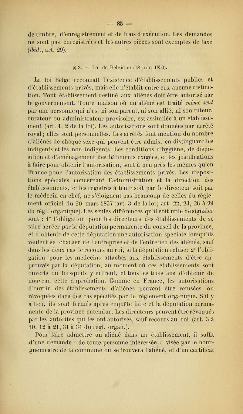 de timbre, d'enregistrement et de frais d'exécution. Les demandes ne sont pas enregistrées et les autres pièces sont exemptes de taxe {ibid., art. 29). § 3. — Loi de Belgique (18 juin 1850). La loi Belge reconnaît l'existence d'établissements publics et d'établissements privés, mais elle n'établit entre eux aucune distinc- tion. Tout établissement destiné aux aliénés doit être autorisé par le gouvernement. Toute maison où un aliéné est traité même seul par une personne qui n'est ni son parent, ni son allié, ni son tuteur, curateur ou administrateur provisoire, est assimilée à un établisse- ment (art. 1, 2 de la loi). Les autorisations sont données par arrêté royal ; elles sont personnelles. Les arrêtés font mention du nombre d'aliénés de chaque sexe qui peuvent être admis, en distinguant les indigents et les non indigents. Les conditions d'hygiène, de dispo- sition et d'aménagement des bâtiments exigées, et les justifications à faire pour obtenir l'autorisation, sont à peu près les mêmes qu'en France pour l'autorisation des établissements privés. Les disposi- tions spéciales concernant l'administration et la direction des établissements, et les registres à tenir soit par le directeur soit par le médecin en chef, ne s'éloignent pas beaucoup de celles du règle- ment officiel du 20 mars '18o7 (art. 3 de la loi; art. 22, 23, 26 à 29 du règl. organique). Les seules différences qu'il soit utile de signaler sont : 1° l'obligation pour les directeurs des établissements de se faire agréer parla députation permanente du conseil de la province, et d'obtenir de cette députation une autorisation spéciale lorsqu'ils veulent se charger de l'entreprise et de l'entretien des aliénés, sauf dans les deux cas le recours au roi, si la députation refuse; 2° l'obli- gation pour les médecins attachés aux établissements d'être ap- prouvés par la députation, au moment où ces établissements sont ouverts ou lorsqu'ils y entrent, et tous les trois ans d'obtenir de nouveau cette approbation. Gomme en France, les autorisations d'ouvrir des établissements d'aliénés peuvent être refusées ou révoquées dans des cas spécifiés par le règlement organique. S'il y a lieu, ils sont fermés après enquête faite et la députation perma- nente de la province entendue. Les directeurs peuvent être révoqués parles autorités qui les ont autorisés, sauf recours au roi (art. o à 10, 12 à 21, 31 à 34 du règl. organ.). Pour faire admettre un aliéné dans un établissement, il suffit d'une demande « de toute personne intéressée, » visée par le bour- guemestre de la commune où se trouvera l'aliéné, et d'un certificat