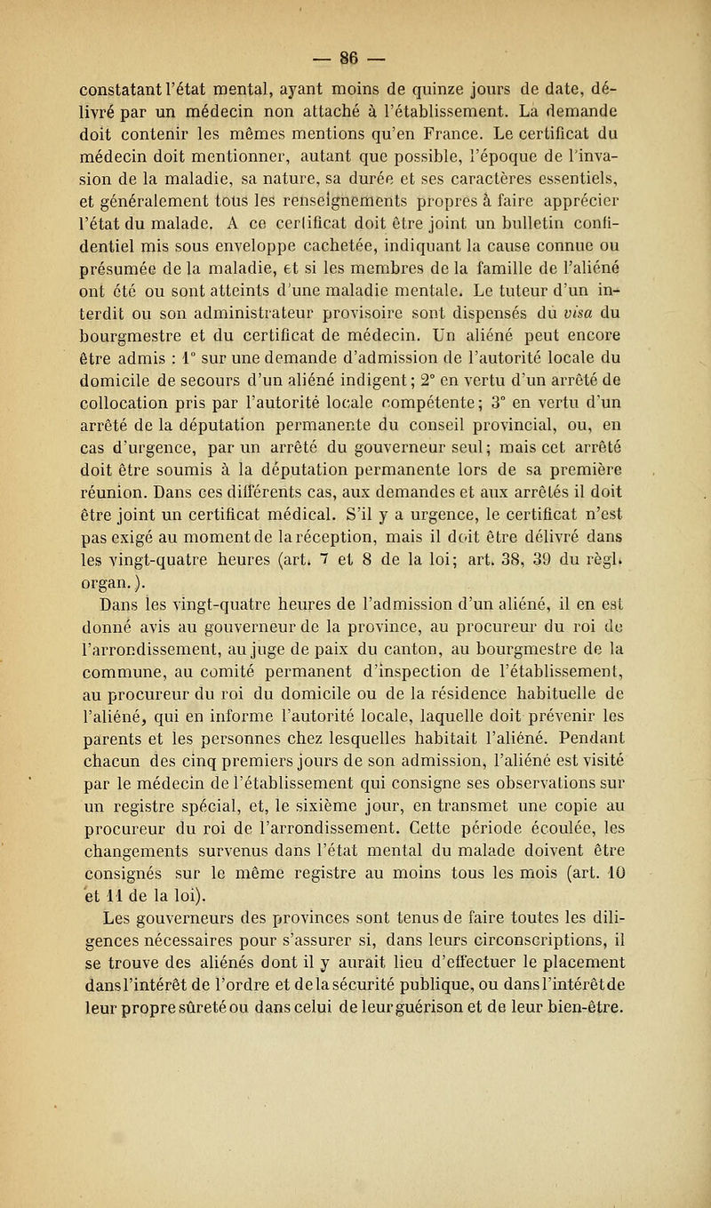 constatant l'état mental, ayant moins de quinze jours de date, dé- livré par un médecin non attaché à l'établissement. La demande doit contenir les mêmes mentions qu'en France. Le certificat du médecin doit mentionner, autant que possible, l'époque de l'inva- sion de la maladie, sa nature, sa durée et ses caractères essentiels, et généralement totis les renseignements propres à faire apprécier l'état du malade. A ce cerlifîcat doit être joint un bulletin confi- dentiel mis sous enveloppe cachetée, indiquant la cause connue ou présumée de la maladie, et si les membres de la famille de l'aliéné ont été ou sont atteints d'une maladie mentale. Le tuteur d'un in- terdit ou son administrateur provisoire sont dispensés du visa du bourgmestre et du certificat de médecin. Un aliéné peut encore être admis : 1° sur une demande d'admission de l'autorité locale du domicile de secours d'un aliéné indigent ; 2° en vertu d'un arrêté de coUocation pris par l'autorité locale compétente ; 3° en vertu d'un arrêté de la députation permanente du conseil provincial, ou, en cas d'urgence, par un arrêté du gouverneur seul ; mais cet arrêté doit être soumis à la députation permanente lors de sa première réunion. Dans ces différents cas, aux demandes et aux arrêtés il doit être joint un certificat médical. S'il y a urgence, le certificat n'est pas exigé au moment de la réception, mais il doit être délivré dans les vingt-quatre heures (art* 7 et 8 de la loi; art. 38, 39 du règl. organ. ). Dans les vingt-quatre heures de l'admission d'un aliéné, il en est donné avis au gouverneur de la province, au procureur du roi de l'arrondissement, au juge de paix du canton, au bourgmestre de la commune, au comité permanent d'inspection de l'établissement, au procureur du roi du domicile ou de la résidence habituelle de l'aliéné, qui en informe l'autorité locale, laquelle doit prévenir les parents et les personnes chez lesquelles habitait l'aliéné. Pendant chacun des cinq premiers jours de son admission, l'aliéné est visité par le médecin de l'établissement qui consigne ses observations sur un registre spécial, et, le sixième jour, en transmet une copie au procureur du roi de l'arrondissement. Cette période écoulée, les changements survenus dans l'état mental du malade doivent être consignés sur le même registre au moins tous les mois (art. 10 et 11 de la loi). Les gouverneurs des provinces sont tenus de faire toutes les dili- gences nécessaires pour s'assurer si, dans leurs circonscriptions, il se trouve des aliénés dont il y aurait lieu d'effectuer le placement dans l'intérêt de l'ordre et de la sécurité publique, ou dans l'intérêt de leur propre sûreté ou d^ns celui de leurguérison et de leur bien-être.