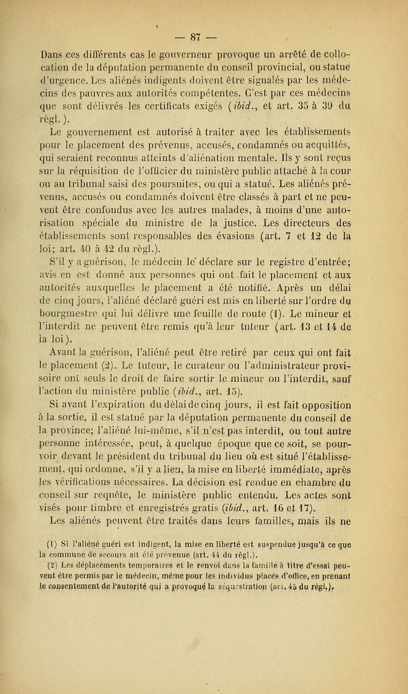 Dans ces différents cas le gouverneur provoque un arrêté de collo- cation de la députation permanente du conseil provincial, ou statue d'urgence. Les aliénés indigents doivent être signalés par les méde- cins des pauvres aux autorités compétentes. C'est par ces médecins que sont délivrés les certificats exigés [ibid., et art. 3o à 39 du règl. ). Le gouvernement est autorisé à traiter avec les établissements pour le placement des prévenus, accusés, condamnés ou acquittés, qui seraient reconnus atteints d'aliénation mentale. Ils y sont reçus sur la réquisition de l'officier du ministère public attaché à la cour ou au tribunal saisi des poursuites, ou qui a statué. Les aliénés pré- venus, accusés ou condamnés doivent être classés à part et ne peu- vent être confondus avec les autres malades, à moins d'une auto- risation spéciale du ministre de la justice. Les directeurs des établissements sont responsables des évasions (art. 7 et 12 de la loi; art. 40 à 42 du règl.). S'il y aguérison, le médecin le déclare sur le registre d'entrée; avis en est donné aux personnes qui ont -fait le placement et aux autorités auxquelles le placement a été notifié. Après un délai de cinq jours, l'aliéné déclaré guéri est mis en liberté sur l'ordre du bourgmestre qui lui délivre une feuille de route (1). Le mineur et l'interdit ne peuvent être remis qu'à leur tuteur (art. 13 et 14 de la loi). Avant la guérison, l'aliéné peut être retiré par ceux qui ont fait le placement (2). Le tuteur, le curateur ou l'administrateur provi- soire ont seuls le droit de faire sortir le mineur ou l'interdit, sauf l'action du ministère public [ibid., art. 15). Si avant l'expiration du délai de cinq jours, il est fait opposition à la sortie, il est statué par la députation permanente du conseil de la province; l'aliéné lui-même, s'il n'est pas interdit^ ou tout autre personne intéressée, peut, à quelque époque que ce soit, se pour- voir devant le président du tribunal du lieu où est situé l'établisse- ment, qui ordonne, s'il y a lieu, la mise en liberté immédiate, après les vérifications nécessaires. La décision est rendue en chambre du conseil sur requête, le ministère public entendu. Les actes sont visés pour timbre et enregistrés gratis {ibid., art. 16 et 17). Les aliénés peuvent être traités dans leurs familles, mais ils ne (1) Si l'aliéné guéri est indigent, la mise en liberté est suspendue jusqu'à ce que la commune de secours ait été prévenue (art. 44 du règl.). (2) Les déplacements temporaires et le renvoi dans la famille à titre d'essàt peu- vent être permis par le médecin, même pour les individus placés d'oflice, en prenant le consentement de l'autorité qui a provoqué la séqurstiatiop (an. 45 du règl,).