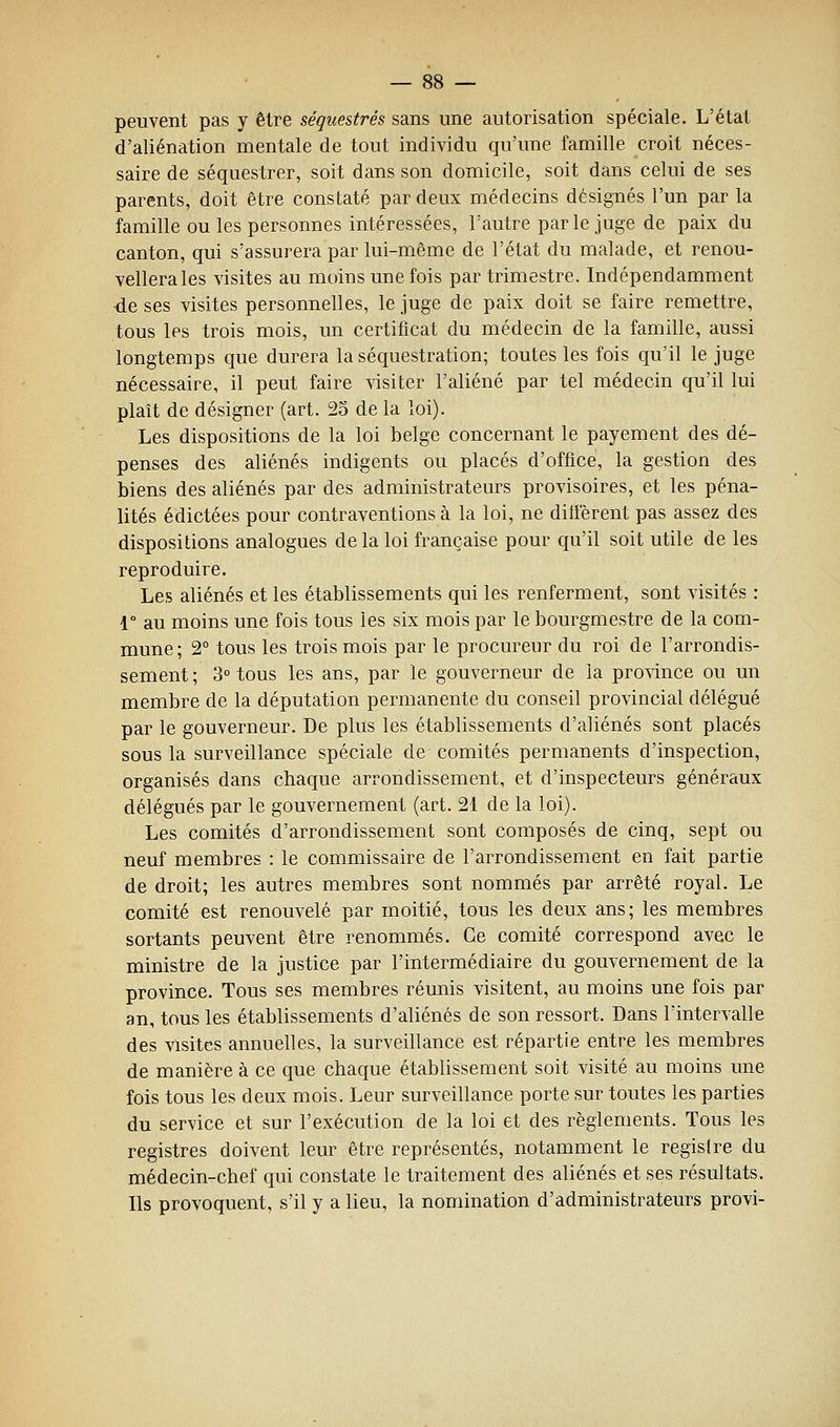 peuvent pas y être séquestrés sans une autorisation spéciale. L'état d'aliénation mentale de tout individu qu'une famille croit néces- saire de séquestrer, soit dans son domicile, soit dans celui de ses parents, doit être constaté par deux médecins désignés l'un par la famille ou les personnes intéressées, l'autre parle juge de paix du canton, qui s'assurera par lui-même de l'état du malade, et renou- vellera les visites au moins une fois par trimestre. Indépendamment de ses visites personnelles, le juge de paix doit se faire remettre, tous les trois mois, un certificat du médecin de la famille, aussi longtemps que durera la séquestration; toutes les fois qu'il le juge nécessaire, il peut faire visiter l'aliéné par tel médecin qu'il lui plaît de désigner (art. 23 de la loi). Les dispositions de la loi belge concernant le payement des dé- penses des aliénés indigents ou placés d'office, la gestion des biens des aliénés par des administrateurs provisoires, et les péna- lités édictées pour contraventions à la loi, ne dilierent pas assez des dispositions analogues de la loi française pour qu'il soit utile de les reproduire. Les aliénés et les établissements qui les renferment, sont visités : 1° au moins une fois tous les six mois par le bourgmestre de la com- mune; 2° tous les trois mois par le procureur du roi de l'arrondis- sement; 3° tous les ans, par le gouverneur de la province ou un membre de la députation permanente du conseil provincial délégué par le gouverneur. De plus les établissements d'aliénés sont placés sous la surveillance spéciale de comités permanents d'inspection, organisés dans chaque arrondissement, et d'inspecteurs généraux délégués par le gouvernement (art. 21 de la loi). Les comités d'arrondissement sont composés de cinq, sept ou neuf membres : le commissaire de l'arrondissement en fait partie de droit; les autres membres sont nommés par arrêté royal. Le comité est renouvelé par moitié, tous les deux ans; les membres sortants peuvent être renommés. Ce comité correspond avec le ministre de la justice par l'intermédiaire du gouvernement de la province. Tous ses membres réunis visitent, au moins une fois par an, tous les établissements d'aliénés de son ressort. Dans l'intervalle des visites annuelles, la surveillance est répartie entre les membres de manière à ce que chaque établissement soit visité au moins une fois tous les deux mois. Leur surveillance porte sur toutes les parties du service et sur l'exécution de la loi et des règlements. Tous les registres doivent leur être représentés, notamment le registre du médecin-chef qui constate le traitement des aliénés et ses résultats. Ils provoquent, s'il y a lieu, la nomination d'administrateurs provi-
