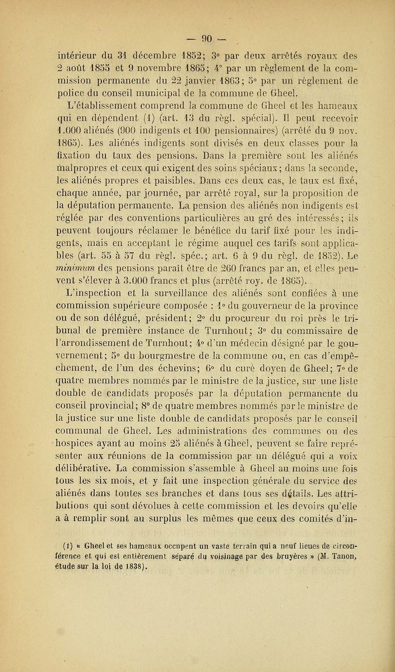 intérieur du 31 décembre 1852; 3° par deux arrêtés royaux des 2 août 1855 et 9 novembre 1865; 4° par un règlement de la com- mission permanente du 22 janvier 1863; 5 par un règlement de police du conseil municipal de la commune de Gheel. L'établissement comprend la commune de Gheel et les hameaux qui en dépendent (1) (art. 13 du règl. spécial). Il peut recevoir 1.000 aliénés (900 indigents et 100 pensionnaires) (arrêté du 9 nov. 1865). Les aliénés indigents sont divisés en deux classes pour la fixation du taux des pensions. Dans la première sont les aliénés malpropres et ceux qui exigent des soins spéciaux; dans la seconde, les aliénés propres et paisibles. Dans ces deux cas, le taux est fixé, chaque année, par journée, par arrêté royal, sur la proposition de la députation permanente. La pension des aliénés non indigents est réglée par des conventions particulières au gré des intéressés ; ils peuvent toujours réclamer le bénéfice du tarif fixé pour les indi- gents, mais en acceptant le régime auquel ces tarifs sont applica- bles (art. 55 à 57 du règl. spéc; art. 6 à 9 du règl. de 1852). Le minimum des pensions paraît être de 260 francs par an, et elles peu- vent s'élever à 3.000 francs et plus (arrêté roy. de 1805). L'inspection et la surveillance des aliénés sont confiées à une commission supérieure composée : 1° du gouverneur de la province ou de son délégué, président; 2° du procureur du roi près le tri- bunal de première instance de Turnhout; 3° du commissaire de l'arrondissement de Turnhout; 4° d'un médecin désigné par le gou- vernement; 5° du bourgmestre de la commune ou, en cas d'empê- chement, de l'un des échevins; 6° du curé doyen de Gheel; 7» de quatre membres nommés par le ministre de la justice, sur une liste double de candidats proposés par la députation permanente du conseil provincial; 8° de quatre membres nommés parle ministre de la justice sur une liste double de candidats proposés par le conseil communal de Gheel. Les administrations des communes ou des hospices ayant au moins 25 aliénés à Gheel, peuvent se faire repré- senter aux réunions de la commission par un délégué qui a voix délibérative. La commission s'assemble à Gheel au moins une fois tous les six mois, et y fait une inspection générale du service des aliénés dans toutes ses branches et dans tous ses détails. Les attri- butions qui sont dévolues à cette commission et les devoirs qu'elle a à remplir sont au surplus les mêmes que ceux des comités d'in- (1) « Gheel et ses hameaiu occupent un vaste terrain qui a neuf lieues de circon- féreace et qui est entièrement séparé du voisinage par des bruyères » (M. Tanon, étude sur la loi de 1838).