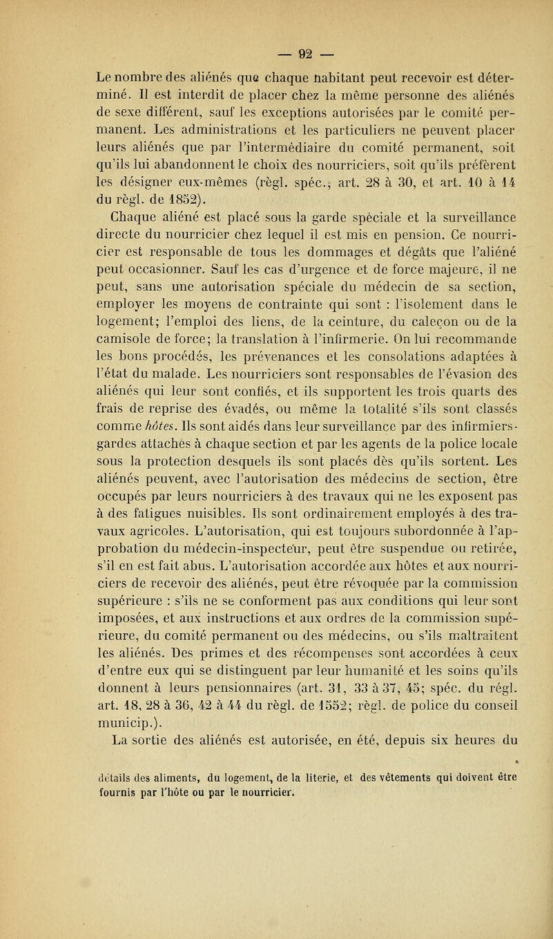Le nombre des aliénés que chaque nabitant peut recevoir est déter- miné. Il est interdit de placer chez la même personne des aliénés de sexe différent, sauf les exceptions autorisées par le comité per- manent. Les administrations et les particuliers ne peuvent placer leurs aliénés que par l'intermédiaire du comité permanent, soit qu'ils lui abandonnent le choix des nourriciers, soit qu'ils préfèrent les désigner eux-mêmes (règl. spéc, art. 28 à 30, et art. 10 à 14 du régi, de 1852). Chaque aliéné est placé sous la garde spéciale et la surveillance directe du nourricier chez lequel il est mis en pension. Ce nourri- cier est responsable de tous les dommages et dégâts que l'aliéné peut occasionner. Sauf les cas d'urgence et de force majeure, il ne peut, sans une autorisation spéciale du médecin de sa section, employer les moyens de contrainte qui sont : l'isolement dans le logement; l'emploi des liens, de la ceinture, du caleçon ou de la camisole de force; la translation à l'infirmerie. On lui recommande les bons procédés, les prévenances et les consolations adaptées à l'état du malade. Les nourriciers sont responsables de l'évasion des aliénés qui leur sont confiés, et ils supportent les trois quarts des frais de reprise des évadés, ou même la totalité s'ils sont classés comme hôte&. Ils sont aidés dans leur surveillance par des infirmiers- gardes attachés à chaque section et par les agents de la police locale sous la protection desquels ils sont placés dès qu'ils sortent. Les aliénés peuvent, avec l'autorisation des médecins de section, être occupés par leurs nourriciers à des travaux qui ne les exposent pas à des fatigues nuisibles. Ils sont ordinairement employés à des tra- vaux agricoles. L'autorisation, qui est toujours subordonnée à l'ap- probation du médecin-inspectetir, peut être suspendue ou retirée, s'il en est fait abus. L'autorisation accordée aux hôtes et aux nourri- ciers de recevoir des aliénés, peut être révoquée par la commission supérieure : s'ils ne se conforment pas aux conditions qui leur sont imposées, et aux instructions et aux ordres de la commission supé- rieure, du comité permanent ou des médecins, ou s'ils maltraitent les aliénés. Des primes et des récompenses sont accordées à ceux d'entre eux qui se distinguent par leur humanité et les soins qu'ils donnent à leurs pensionnaires (art. 31, 33 à 37, 45; spéc. du régi. art. 18, 28 à 36, 42 à 44 du règl. de 1552; règl. de police du conseil municip.). La sortie des aliénés est autorisée, en été, depuis six heures du détails des aliments, du logement, de la literie, et des vêtements qui doivent être fournis par l'hôte ou par le nourricier.