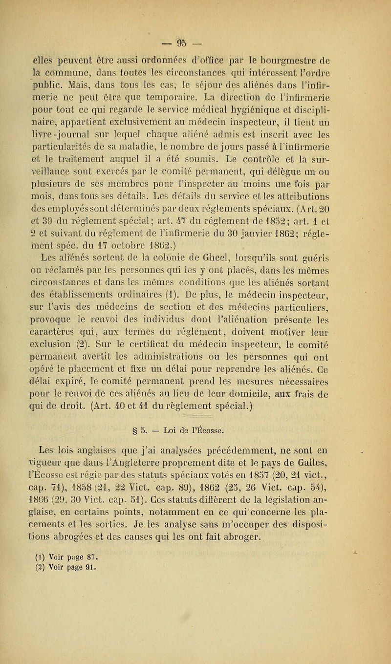 elles peuvent être aussi ordonnées d'office par le bourgmestre de la commune, dans toutes les circonstances qui intéressent l'ordre public. Mais, dans tous les cas, le séjour des aliénés dans l'infir- merie ne peut être que temporaire. La direction de l'infirmerie pour tout ce qui regarde le service médical hygiénique et discipli- naire, appartient exclusivement au médecin inspecteur, il tient un livre-journal sur lequel chaque aliéné admis est inscrit avec les particularités de sa maladie, le nombre de jours passé à l'infirmerie et le traitement auquel il a été soumis. Le contrôle et la sur- veillance sont exercés par le comité permanent, qui délègue un ou plusieurs de ses membres pour l'inspecter au 'moins une fois par mois, dans tous ses détails. Les détails du service et les attributions des employés sont déterminés par deux règlements spéciaux. (Art. 20 et 39 du règlement spécial; art. 47 du règlement de 1852; art. 1 et 2 et suivant du règlement de l'infirmerie du 30 janvier 1862; règle- ment spéc. du 17 octobre 1862.) Les aliénés sortent de la colonie de Gheel, lorsqu'ils sont guéris ou réclamés par les personnes qui les y ont placés, dans les mêmes circonstances et dans les mêmes conditions que les aliénés sortant des établissements ordinaires (1). De plus, le médecin inspecteur, sur l'avis des médecins de section et des médecins particuliers, provoque le renvoi des individus dont l'aliénation présente les caractères qui, aux termes du règlement, doivent motiver leur exclusion (2). Sur le certificat du médecin inspecteur, le comité permanent avertit les administrations ou les personnes qui ont opéré le placement et fixe un délai pour reprendre les aliénés. Ce délai expiré, le comité permanent prend les mesures nécessaires pour le renvoi de ces aliénés au lieu de leur domicile, aux frais de qui de droit. (Art. 40 et 41 du règlement spécial.) § 5. — Loi de l'Ecosse. Les lois anglaises que j'ai analysées précédemment, ne sont en vigueur que dans l'Angleterre proprement dite et le pays de Galles, l'Ecosse est régie par des statuts spéciaux votés en 1857 (20, 21 vict., cap. 71), 1858(21, 22 Vict. cap. 89), 1862 (25, 26 Vict. cap. 54), 1866 (29, 30 Vict. cap. 51). Ces statutsdiflèrent de la législation an- glaise, en certains points, notamment en ce qui'concerne les pla- cements et les sorties. Je les analyse sans m'occuper des disposi- tions abrogées et des causes qui les ont fait abroger. (1) Voir page 87. (2) Voir page 91.