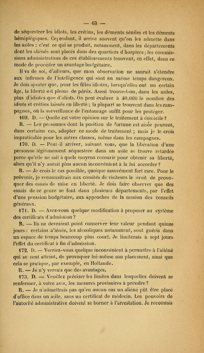 de séquestrer les idiots, les crétins, les déments séniles et les cléments hémiplégi(|ues. Ce] endant, il arrive souvent qu'on les admette dans les asiles : c'est ce qui se produit, notamment, dans les départements dont les aliénés sont placés dans des quartiers d'hospices j les commis- sions administratives de ces établissements trouvent, en effet, dans ce mode de procéder un avantage budgétaire. Il va de soi, d'ailleurs, que mon observation ne saurait s'étendre aux infirmes de l'intelligence qui sont en même temps dangereux. Je dois ajouter que, pour les filles idiotes, lorsqu'elles ont un certain âge, la liberté est pleine de périls. Aussi trouve-t-on, dans les asiles, plus d'idiotes que d'idiots. On peut évaluer à 40,000 le nombre des idiots et crétins laissés en liberté ; la plupart se trouvent dans les cam- pagnes, où la surveillance de l'entourage suffit pour les protéger. 169. D. — Quelle est votre opinion sur le traitement à domicile? R. — Les personnes dont la position de fortune est aisée peuvent, dans certains cas, adopter ce mode de traitement ; mais je le crois impraticable pour les autres classes, même dans les campagnes. 470. D. ~ Peut-il arriver, suivant vous, que la libération d'une personne légitimement séquestrée dans un asile se trouve retardée parce qu'elle ne sait à quels moyens recourir pour obtenir sa liberté, alors qu'il n'y aurait plus aucun inconvénient à la lui accorder? R. — Je crois le cas possible, quoique assurément fort rare. Pour le prévenir, je reconnaîtrais aux comités de visiteurs le droit de provo- quer des essais de mise en liberté. Je dois faire observer que des essais de ce genre se font dans plusieurs départements, par l'effet d'une pression budgétaire, aux approches de la session des conseils généraux. 47J. D. —Avez-vous quelque modification à proposer au système des certificats d'admission? R. — Ils ne devraient point conserver leur valeur pendant quinze jours : certains a'iénés, les alcooliques notamment, sont guéris dans un espace de temps beaucoup plus court. Je limiterais à sept jours l'effet du certificat à fin d'admission. 472. D. — 'Verriez-vous quelque inconvénient à permettre à l'aliéné qui se sent atteint, de provoquer lui-même son placement, ainsi que cela se pratique, par exemple, en Hollande. R. — Je n'y verrais que des avantages. 47vS. D. — Veuillez préciser les limites dans lesquelles doivent se renfermer, à votre avis, les mesures provisoires à prendre? R. — Je n'admettrais pas qu'en aucun cas un aliéné pijt être placé d'office dans un asile, sans un certificat de médecin. Les pouvoirs de l'autorité administrative doivent se borner à l'arrestation. Je reconnais