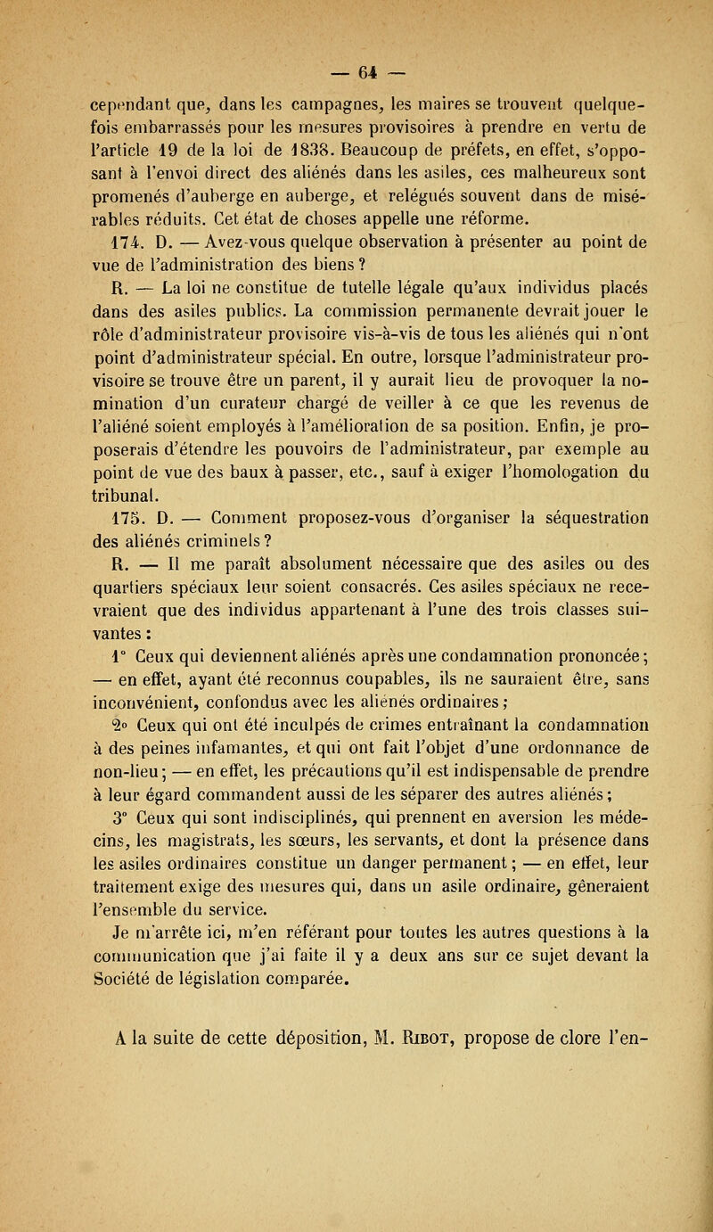 cept'ndant que, dans les campagnes, les maires se trouvent quelque- fois embarrassés pour les mesures provisoires à prendre en vertu de l'article 19 de la loi de 1838. Beaucoup de préfets, en effet, s'oppo- sant à l'envoi direct des aliénés dans les asiles, ces malheureux sont promenés d'auberge en auberge, et relégués souvent dans de misé- rables réduits. Cet état de choses appelle une réforme. 174.. D. — Avez-vous quelque observation à présenter au point de vue de Tadministration des biens ? R. — La loi ne constitue de tutelle légale qu'aux individus placés dans des asiles publics. La commission permanente devrait jouer le rôle d'administrateur provisoire vis-à-vis de tous les aliénés qui n'ont point d'administrateur spécial. En outre, lorsque l'administrateur pro- visoire se trouve être un parent, il y aurait lieu de provoquer la no- mination d'un curateur chargé de veiller à ce que les revenus de l'aliéné soient employés à l'amélioration de sa position. Enfin, je pro- poserais d'étendre les pouvoirs de l'administrateur, par exemple au point de vue des baux à passer, etc., sauf à exiger l'homologation du tribunal. 175. D. — Comment proposez-vous d'organiser la séquestration des aliénés criminels ? R. — Il me paraît absolument nécessaire que des asiles ou des quartiers spéciaux leur soient consacrés. Ces asiles spéciaux ne rece- vraient que des individus appartenant à l'une des trois classes sui- vantes : 1° Ceux qui deviennent aliénés après une condamnation prononcée; — en effet, ayant été reconnus coupables, ils ne sauraient être, sans inconvénient, confondus avec les aliénés ordinaires ; •20 Ceux qui ont été inculpés de crimes entiaînant la condamnation à des peines infamantes, et qui ont fait l'objet d'une ordonnance de non-lieu; — en effet, les précautions qu'il est indispensable de prendre à leur égard commandent aussi de les séparer des autres aliénés ; 3° Ceux qui sont indisciplinés, qui prennent en aversion les méde- cins, les magistrats, les sœurs, les servants, et dont la présence dans les asiles ordinaires constitue un danger permanent ; — en effet, leur traitement exige des mesures qui, dans un asile ordinaire, gêneraient l'ensemble du service. Je m'arrête ici, m'en référant pour toutes les autres questions à la con)munication que j'ai faite il y a deux ans sur ce sujet devant la Société de législation comparée. A la suite de cette déposition, M. Ribot, propose de clore l'en-