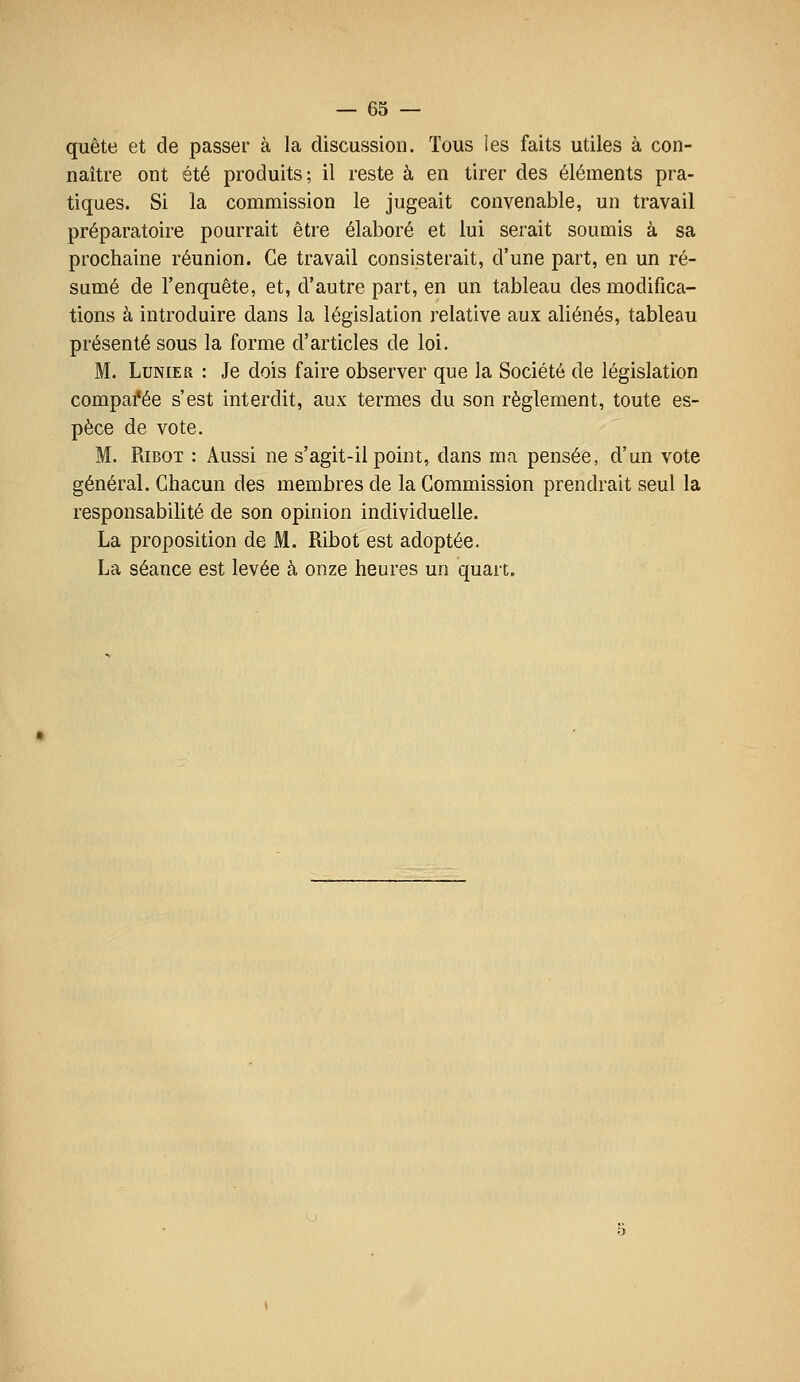 quête et de passer à la discussion. Tous ies faits utiles à con- naître ont été produits; il reste à en tirer des éléments pra- tiques. Si la commission le jugeait convenable, un travail préparatoire pourrait être élaboré et lui serait soumis à sa prochaine réunion. Ce travail consisterait, d'une part, en un ré- sumé de l'enquête, et, d'autre part, en un tableau des modifica- tions à introduire dans la législation relative aux aliénés, tableau présenté sous la forme d'articles de loi. M. LuNiER : Je dois faire observer que la Société de législation comparée s'est interdit, aux termes du son règlement, toute es- pèce de vote. M. RiBOT : Aussi ne s'agit-il point, dans ma pensée, d'un vote général. Chacun des membres de la Commission prendrait seul la responsabilité de son opinion individuelle. La proposition de M. Ribot est adoptée. La séance est levée à onze heures un quart.