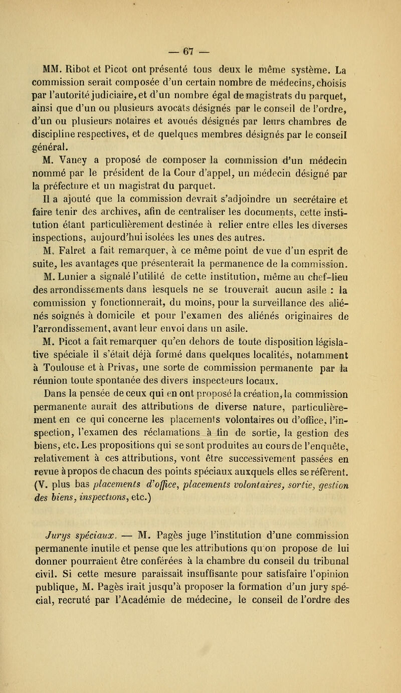 MM. Ribot et Picot ont présenté tous deux le même système. La commission serait composée d'un certain nombre de médecins, choisis par l'autorité judiciaire, et d'un nombre égal de magistrats du parquet, ainsi que d'un ou plusieurs avocats désignés par le conseil de l'ordre, d^un ou plusieurs notaires et avoués désignés par leurs chambres de discipline respectives, et de quelques membres désignés par le conseil général. M. Vaney a proposé de composer la commission d'un médecin nommé par le président de la Cour d'appel, un médecin désigné par la préfecture et un magistrat du parquet. Il a ajouté que la commission devrait s'adjoindre un secrétaire et faire tenir des archives, afin de centraliser les documents, cette insti- tution étant particulièrement destinée à relier entre elles les diverses inspections, aujourd'hui isolées les unes des autres. M, Falret a fait remarquer, à ce même point de vue d'un esprit de suite, les avantages que présenterait la permanence de la commission. M.Lunier a signalé l'utilité de cette institution, même au chef-lieu des arrondissements dans lesquels ne se trouverait aucun asile : la commission y fonctionnerait, du moins, pour la surveillance des alié- nés soignés à domicile et pour l'examen des aliénés originaires de l'arrondissement, avant leur envoi dans un asile. M. Picot a fait remarquer qu'en dehors de toute disposition législa- tive spéciale il s'était déjà formé dans quelques localités, notamment à Toulouse et à Privas, une sorte de commission permanente par la réunion toute spontanée des divers inspecteurs locaux. Dans la pensée de ceux qui en ont proposé la création, la commission permanente aurait des attributions de diverse nature, particuhère- ment en ce qui concerne les placements volontaires ou d'office, l'in- spection, l'examen des réclamations à tin de sortie, la gestion des biens, etc. Les propositions qui se sont produites au cours de l'enquête, relativement à ces attributions, vont être successivement passées en revue à propos de chacun des points spéciaux auxquels elles se réfèrent. (V. plus bas placements d'office^ placements volontaires, sortie, gestion des biens, inspections, etc.) Jurys spéciaux, — M. Pages juge l'institution d'une commission permanente inutile et pense que les attributions qu'on propose de lui donner pourraient être conférées à la chambre du conseil du tribunal civil. Si cette mesure paraissait insuffisante pour satisfaire l'opinion publique, M. Pages irait jusqu'à proposer la formation d'un jury spé- cial, recruté par l'Académie de médecine, le conseil de l'ordre des