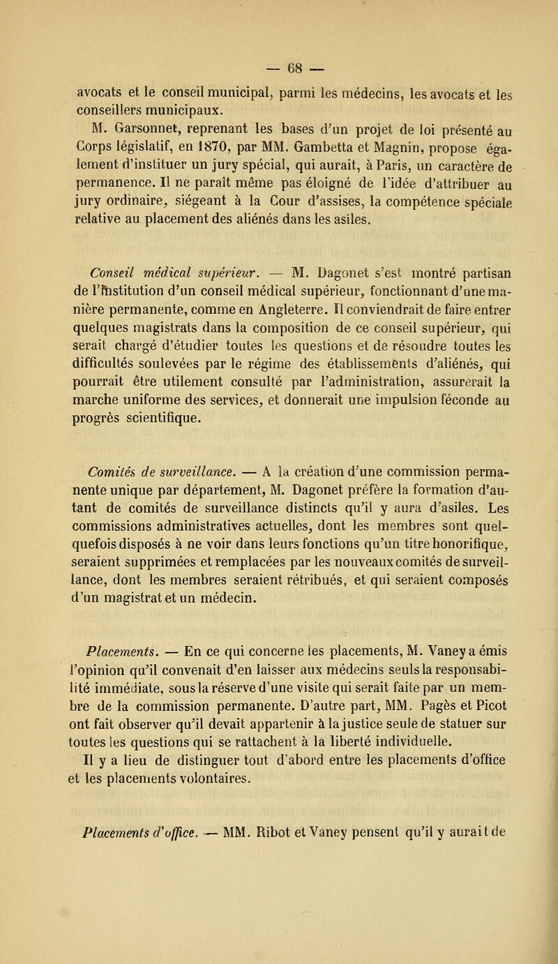 avocats et le conseil municipal, parmi les médecins, les avocats et les conseillers municipaux. M. Garsonnet, reprenant les bases d'un projet de loi présenté au Corps législatif, en 1870, par MM. Gambetta et Magnin, propose éga- lement d'instituer un jury spécial, qui aurait, à Paris, un caractère de permanence. Il ne paraît même pas éloigné de l'idée d'attribuer au jury ordinaire, siégeant à la Cour d'assises, la compétence spéciale relative au placement des aliénés dans les asiles. Conseil médical supérieur. — M. Dagonet s'est montré partisan de rftîstitution d'un conseil médical supérieur, fonctionnant d'une ma- nière permanente, comme en Angleterre. Il conviendrait de faire entrer quelques magistrats dans la composition de ce conseil supérieur, qui serait chargé d'étudier toutes les questions et de résoudre toutes les difficultés soulevées par le régime des établissements d'aliénés, qui pourrait être utilement consulté par l'administration, assurerait la marche uniforme des services, et donnerait une impulsion féconde au progrès scientifique. Comités de surveillance. — A la création d'une commission perma- nente unique par département, M. Dagonet préfère la formation d'au- tant de comités de surveillance distincts qu'il y aura d'asiles. Les commissions administratives actuelles, dont les membres sont quel- quefois disposés à ne voir dans leurs fonctions qu'un titre honorifique, seraient supprimées et remplacées par les nouveaux comités desurveil- lance, dont les membres seraient rétribués, et qui seraient composés d'un magistrat et un médecin. Placements. — En ce qui concerne les placements, M. Vaney a émis l'opinion qu'il convenait d'en laisser aux médecins seuls la responsabi- lité immédiate, souslaréserved'une visite qui serait faite par un mem- bre delà commission permanente. D'autre part, MM. Pages et Picot ont fait observer qu'il devait appartenir à la justice seule de statuer sur toutes les questions qui se rattachent à la liberté individuelle. Il y a lieu de distinguer tout d'abord entre les placements d'office et les placements volontaires. Placements d'office. — MM. Ribot et Vaney pensent qu'il y aurait de