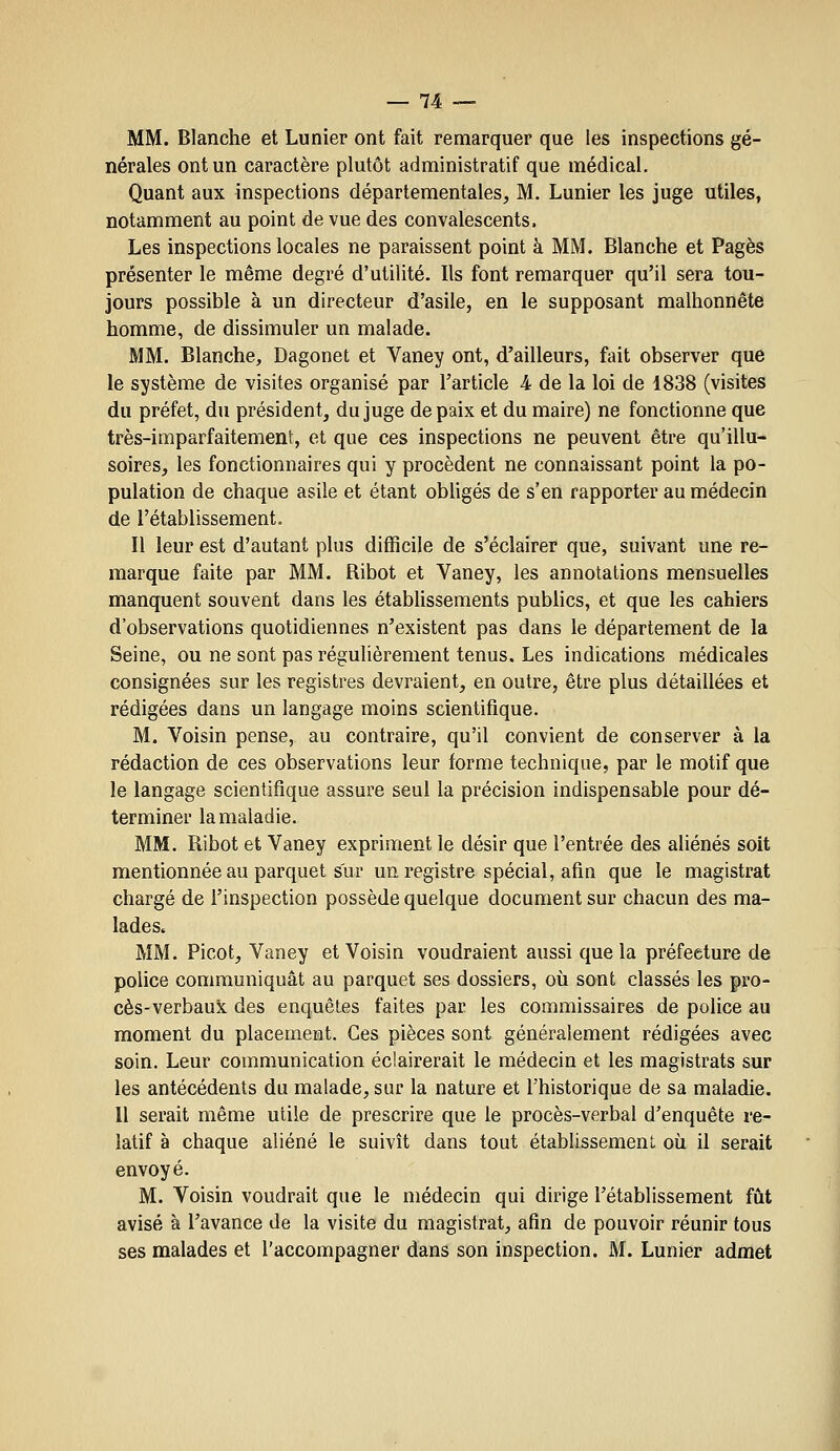 MM. Blanche et Lunier ont fait remarquer que les inspections gé- nérales ont un caractère plutôt administratif que médical. Quant aux inspections départementales, M. Lunier les juge utiles, notamment au point de vue des convalescents. Les inspections locales ne paraissent point à MM. Blanche et Pages présenter le même degré d'utilité. Ils font remarquer qu'il sera tou- jours possible à un directeur d'asile, en le supposant malhonnête homme, de dissimuler un malade. MM. Blanche, Dagonet et Vaney ont, d'ailleurs, fait observer que le système de visites organisé par l'article 4 de la loi de 1838 (visites du préfet, du président, du juge de paix et du maire) ne fonctionne que très-imparfaitement, et que ces inspections ne peuvent être qu'illu- soires, les fonctionnaires qui y procèdent ne connaissant point la po- pulation de chaque asile et étant obUgés de s'en rapporter au médecin de l'établissement. Il leur est d'autant plus difficile de s'éclairer que, suivant une re- marque faite par MM. Ribot et Vaney, les annotations mensuelles manquent souvent dans les étabhssements publics, et que les cahiers d'observations quotidiennes n'existent pas dans le département de la Seine, ou ne sont pas régulièrement tenus. Les indications médicales consignées sur les registres devraient, en outre, être plus détaillées et rédigées dans un langage moins scientifique. M. Voisin pense, au contraire, qu'il convient de conserver à la rédaction de ces observations leur forme technique, par le motif que le langage scientifique assure seul la précision indispensable pour dé- terminer la maladie. MM. Ribot et Vaney expriment le désir que l'entrée des aliénés soit mentionnée au parquet sur un registre spécial, afin que le magistrat chargé de l'inspection possède quelque document sur chacun des ma- lades. MM. Picot, Vaney et Voisin voudraient aussi que la préfecture de police communiquât au parquet ses dossiers, où sont classés les pro- cès-verbaux des enquêtes faites par les commissaires de police au moment du placement. Ces pièces sont généralement rédigées avec soin. Leur communication éclairerait le médecin et les magistrats sur les antécédents du malade, sur la nature et l'historique de sa maladie. 11 serait même utile de prescrire que le procès-verbal d'enquête re- latif à chaque aliéné le suivît dans tout établissemenl oii il serait envoyé. M. Voisin voudrait que le médecin qui dirige l'établissement fût avisé à l'avance de la visite du magistrat, afin de pouvoir réunir tous ses malades et l'accompagner dans son inspection. M. Lunier admet
