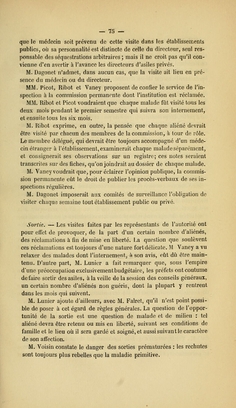 que le médecin soit prévenu de celte visite dans les établissements publics, où sa personnalité est distincte de celle du directeur, seul res- ponsable des séquestrations arbitraires ; mais il ne croit pas qu'il con- vienne d'en avertir à l'avance les directeurs d'asiles privés. M. Dagonet n'admet, dans aucun cas, que la visite ait lieu en pré- sence du médecin ou du directeur, MM. Picot, Ribot et Vaney proposent de confier le service de l'in- spection à la commission permanente dont l'institution est réclamée. MM. Ribot et Picot voudraient que chaque malade fût visité tous les deux mois pendant le premier seniestre qui suivra son internement, et ensuite tous les six mois. M. Ribot exprime, en outre, la pensée que chaque aliéné devrait être visité par chacun des membres de la commission, à tour de rôle. Le membre délégué, qui devrait être toujours accompagné d'un méde- cin étranger à l'établissement, examinerait chaque malade séparément, et consignerait ses observations sur un registre; ces notes seraient transcrites sur des fiches, qu'on joindrait au dossier de chaque malade. M. Vaney voudrait que, pour éclairer l'opinion publique, la commis- sion permanente eiit le droit de publier les procès-verbaux de ses in- spections réguHères. M. Dagonet imposerait aux comités de surveillance l'obligation de visiter chaque semaine tout établissement public ou privé. Sortie. — Les visites faites par les représentants de l'autorité ont pour effet de provoquer, de la part d'un certain nombre d'aliénés, des réclamations à fin de mise en liberté. La question que soulèvent ces réclamations est toujours d'une nature fort délicate. M Vaney a vu relaxer des malades dont l'internement, à son avis, eût dû être main- tenu. D'autre part, M. Lunier a fait remarquer que, sous l'empire d'une préoccupation exclusivement budgétaire, les préfets ont coutume défaire sortir des asiles, à la veille de la session des conseils généraux, un certain nombre d'aliénés non guéris, dont la plupart y rentrent dans les mois qui suivent. M. Lunier ajoute d'ailleurs, avec M. Falret, qu'il n'est point possi- ble de poser à cet égard de règles générales, La question de l'oppor- tunité de la sortie est une question de malade et de milieu : tel aliéné devra être retenu ou mis en liberté, suivant ses conditions de famille et le lieu où il sera gardé et soigné, et aussi suivant le caractère de son affection. M. Voisin constate le danger des sorties prématurées : les rechutes sont toujours plus rebelles que la maladie primitive.