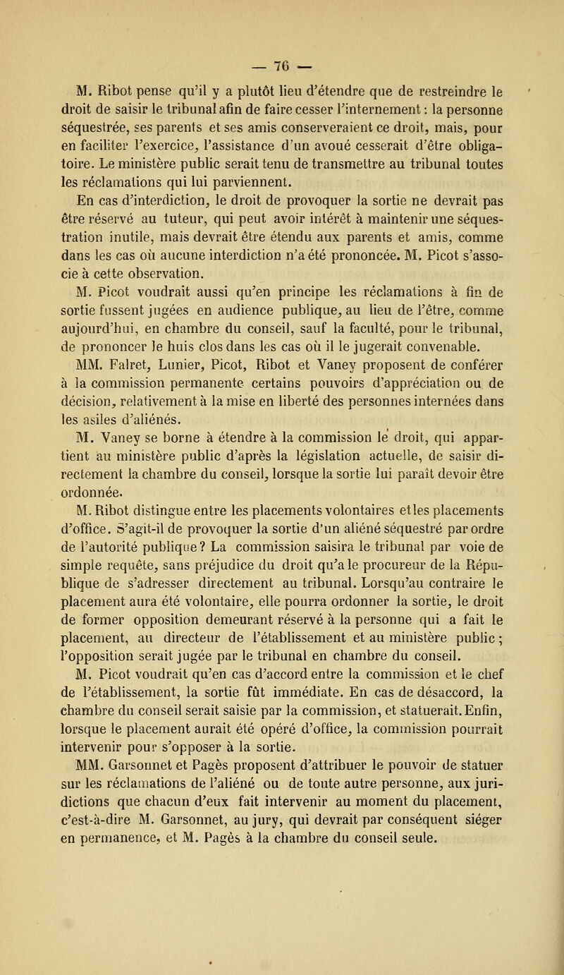 M. Ribot pense qu'il y a plutôt lieu d'étendre que de restreindre le droit de saisir le tribunal afin de faire cesser l'internement : la personne séquestrée, ses parents et ses amis conserveraient ce droit, mais, pour en faciliter l'exercice^ l'assistance d'un avoué cesserait d'être obliga- toire. Le ministère public serait tenu de transmettre au tribunal toutes les réclamations qui lui parviennent. En cas d'interdiction, le droit de provoquer la sortie ne devrait pas être réservé au tuteur, qui peut avoir intérêt à maintenir une séques- tration inutile, mais devrait être étendu aux parents et amis, comme dans les cas où aucune interdiction n'a été prononcée. M. Picot s'asso- cie à cette observation. M. Picot voudrait aussi qu'en principe les réclamations à fin de sortie fussent jugées en audience publique, au lieu de l'être, comme aujourd'hui, en chambre du conseil, sauf la faculté, pour le tribunal, de prononcer le huis clos dans les cas où il le jugerait convenable. MM. Falret, Lunier, Picot, Ribot et Vaney proposent de conférer à la commission permanente certains pouvoirs d'appréciation ou de décision, relativement à la mise en liberté des personnes internées dans les asiles d'aliénés, M. Vaney se borne à étendre à la commission le droit, qui appar- tient au ministère public d'après la législation actuelle, de saisir di- rectement la chambre du conseil, lorsque la sortie lui paraît devoir être ordonnée. M. Ribot distingue entre les placements volontaires et les placements d'office. S'agit-il de provoquer la sortie d'un aliéné séquestré par ordre de l'autorité publique? La commission saisira le tribunal par voie de simple requête, sans préjudice du droit qu'aie procureur de la Répu- blique de s'adresser directement au tribunal. Lorsqu'au contraire le placement aura été volontaire, elle pourra ordonner la sortie, le droit de former opposition demeurant réservé à la personne qui a fait le placement, au directeur de l'établissement et au ministère public ; l'opposition serait jugée par le tribunal en chambre du conseil. M. Picot voudrait qu'en cas d'accord entre la commission et le chef de l'établissement, la sortie fût immédiate. En cas de désaccord, la chambre du conseil serait saisie par la commission, et statuerait.Enfin, lorsque le placement aurait été opéré d'office, la commission pourrait intervenir pour s'opposer à la sortie. MM. Garsonnet et Pages proposent d'attribuer le pouvoir de statuer sur les réclamations de l'aliéné ou de toute autre personne, aux juri- dictions que chacun d'eux fait intervenir au moment du placement, c'est-à-dire M. Garsonnet, au jury, qui devrait par conséquent siéger en permanence, et M. Pages à la chambre du conseil seule.