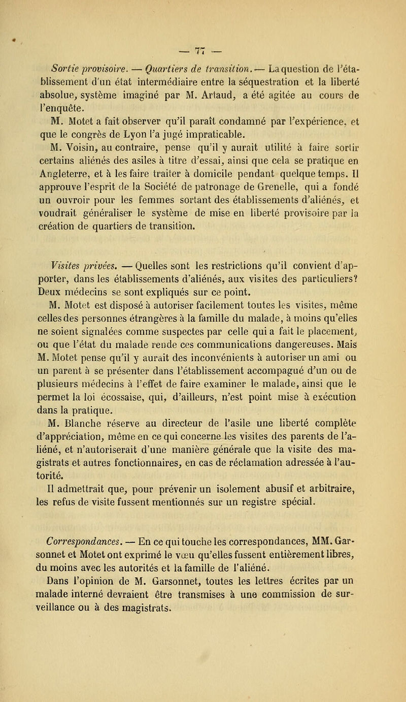 Sortie provisoire. — Quartiers de transition.— La question de réta- blissement d'un état intermédiaire entre la séquestration et la liberté absolue^ système imaginé par M. Artaud, a été agitée au cours de l'enquête. M. Motet a fait observer qu'il paraît condamné par Texpérience. et que le congrès de Lyon l'a jugé impraticable. M. Voisin, au contraire, pense qu'il y aurait utilité à faire sortir certains aliénés des asiles à titre d'essai, ainsi que cela se pratique en Angleterre, et à les faire traiter à domicile pendant quelque temps. Il approuve l'esprit de la Société de patronage de Grenelle, qui a fondé un ouvroir pour les femmes sortant des établissements d'aliénés, et voudrait généraliser le système de mise en liberté provisoire par ia création de quartiers de transition. Visites privées. — Quelles sont les restrictions qu'il convient d'ap- porter, dans les établissements d'aliénés, aux visites des particuliers? Deux médecins se sont expliqués sur ce point. M. Motet est disposé à autoriser facilement toutes les visites, même celles des personnes étrangères à la famille du malade, à moins qu'elles ne soient signalées comme suspectes par celle qui a fait le placement^ ou que l'état du malade rende ces communications dangereuses. Mais M. Motet pense qu'il y aurait des inconvénients à autoriser un ami ou un parent à se présenter dans l'établissement accompagué d'un ou de plusieurs médecins à l'effet de faire examiner le malade, ainsi que le permet la loi écossaise, qui, d'ailleurs, n'est point mise à exécution dans la pratique. M. Blanche réserve au directeur de l'asile une liberté complète d'appréciation, même en ce qui concerne les visites des parents de l'a- liéné, et n'autoriserait d'une manière générale que la visite des ma- gistrats et autres fonctionnaires, en cas de réclamation adressée à l'au- torité. Il admettrait que, pour prévenir un isolement abusif et arbitraire, les refus de visite fussent mentionnés sur un registre spécial. Correspondances. — En ce qui touche les correspondances, MM. Gar- sonnet et Motet ont exprimé le vœu qu'elles fussent entièrement libres, du moins avec les autorités et la famille de l'aliéné. Dans l'opinion de M. Garsonnet, toutes les lettres écrites par un malade interné devraient être transmises à une commission de sur- veillance ou à des magistrats.