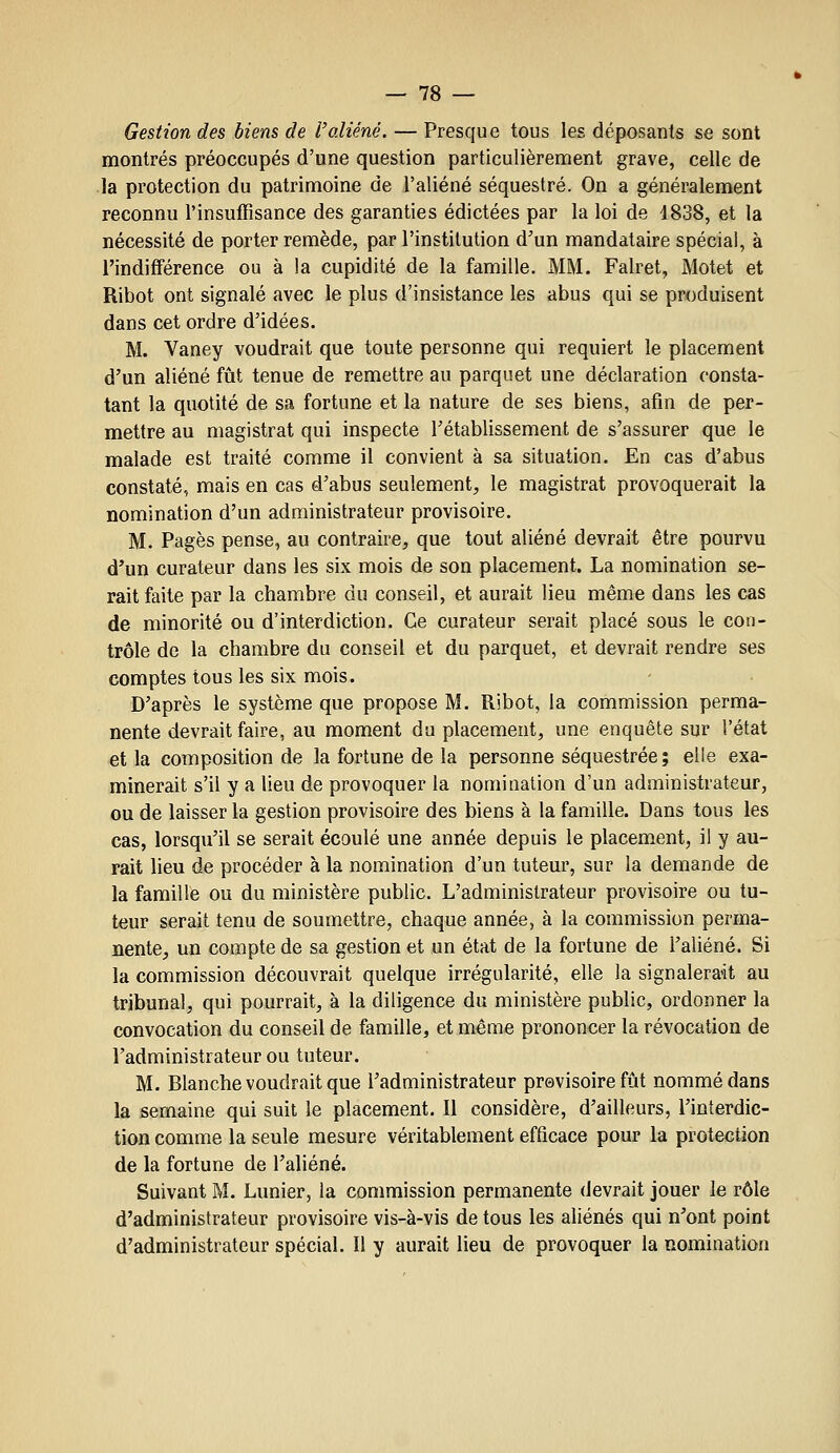 Gestion des biens de l'aliéné. — Presque tous les déposants se sont montrés préoccupés d'une question particulièrement grave, celle de la protection du patrimoine de l'aliéné séquestré. On a généralement reconnu l'insuffisance des garanties édictées par la loi de 1838, et la nécessité de porter remède, par l'institution d'un mandataire spécial, à l'indifférence ou à la cupidité de la famille. MM. Falret, Motet et Ribot ont signalé avec le plus d'insistance les abus qui se produisent dans cet ordre d'idées. M. Vaney voudrait que toute personne qui requiert le placement d'un aliéné fût tenue de remettre au parquet une déclaration consta- tant la quotité de sa fortune et la nature de ses biens, afin de per- mettre au magistrat qui inspecte l'établissement de s'assurer que le malade est traité comme il convient à sa situation. En cas d'abus constaté, mais en cas d'abus seulement, le magistrat provoquerait la nomination d'un administrateur provisoire, M. Pages pense, au contraire, que tout aliéné devrait être pourvu d'un curateur dans les six mois de son placement. La nomination se- rait faite par la chambre du conseil, et aurait lieu même dans les cas de minorité ou d'interdiction. Ce curateur serait placé sous le con- trôle de la chambre du conseil et du parquet, et devrait rendre ses comptes tous les six mois. D'après le système que propose M. Ribot, la commission perma- nente devrait faire, au moment du placement, une enquête sur l'état et la composition de la fortune de la personne séquestrée; elle exa- minerait s'il y a lieu de provoquer la nomination d'un administrateur, ou de laisser la gestion provisoire des biens à la famille. Dans tous les cas, lorsqu'il se serait écoulé une année depuis le placement, il y au- rait lieu de procéder à la nomination d'un tuteur, sur la demande de la famille ou du ministère public. L'administrateur provisoire ou tu- teur serait tenu de soumettre, chaque année, à la commission perma- nente, un compte de sa gestion et un état de la fortune de l'aliéné. Si la commission découvrait quelque irrégularité, elle la signalerait au tribunal, qui pourrait, à la diligence du ministère public, ordonner la convocation du conseil de famille, et même prononcer la révocation de l'administrateur ou tuteur. M. Blanche voudrait que l'administrateur previsoire fût nommé dans la semaine qui suit le placement. Il considère, d'ailleurs, l'interdic- tion comme la seule mesure véritablement efficace pour la protection de la fortune de l'aliéné. Suivant M. Lunier, la commission permanente devrait jouer le rôle d'administrateur provisoire vis-à-vis de tous les aliénés qui n'ont point d'administrateur spécial. Il y aurait lieu de provoquer la nomination