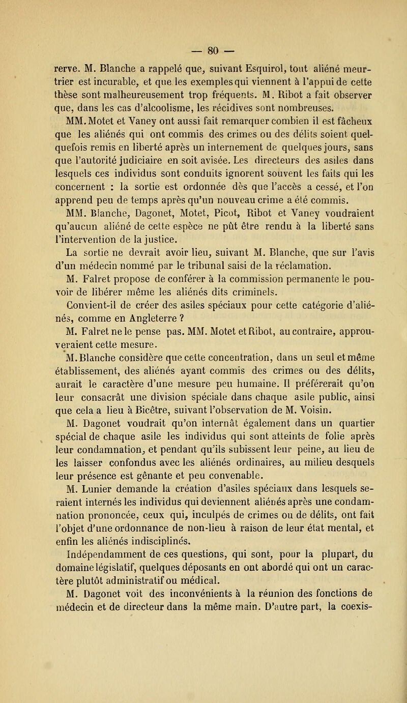 rerve. M. Blanche a rappelé que, suivant Esquirol, tout aliéné meur- trier est incurable, et que les exemplesqui viennent à l'appui de cette thèse sont malheureusement trop fréquents. M. Ribot a fait observer que, dans les cas d'alcoolisme, les récidives sont nombreuses. MM. Motet et Vaney ont aussi fait remarquer combien il est fâcheux que les aliénés qui ont commis des crimes ou des délits soient quel- quefois remis en liberté après un internement de quelques jours, sans que l'autorité judiciaire en soit avisée. Les directeurs des asUes dans lesquels ces individus sont conduits ignorent souvent les faits qui les concernent : la sortie est ordonnée dès que l'accès a cessé, et l'on apprend peu de temps après qu'un nouveau crime a été commis. MM. Blanche, Dagonet, Motet, Picot, Ribot et Vaney voudraient qu'aucun aliéné de cette espèce ne pût être rendu à la liberté sans l'intervention de la justice. La sortie ne devrait avoir lieu, suivant M. Blanche, que sur l'avis d'un médecin nommé par le tribunal saisi de la réclamation. M. Falret propose de conférer à la commission permanente le pou- voir de libérer même les aliénés dits criminels. Convient-il de créer des asiles spéciaux pour cette catégorie d'alié- nés, comme en Angleterre ? M. Falret ne le pense pas. MM. Motet etRibot, au contraire, approu- veraient cette mesure. M. Blanche considère que cette concentration, dans un seul et même établissement, des aliénés ayant commis des crimes ou des délits, aurait le caractère d'une mesure peu humaine. Il préférerait qu'on leur consacrât une division spéciale dans chaque asile public, ainsi que cela a lieu à Bicêtre, suivant l'observation de M. Voisin. M. Dagonet voudrait qu'on internât également dans un quartier spécial de chaque asile les individus qui sont atteints de folie après leur condamnation, et pendant qu'ils subissent leur peine, au lieu de les laisser confondus avec les aliénés ordinaires, au milieu desquels leur présence est gênante et peu convenable. M. Lunier demande la création d'asiles spéciaux dans lesquels se- raient internés les individus qui deviennent aliénés après une condam- nation prononcée, ceux qui, inculpés de crimes ou de délits, ont fait l'objet d'une ordonnance de non-lieu à raison de leur état mental, et enfin les aliénés indiscipUnés. Indépendamment de ces questions, qui sont, pour la plupart, du domaine législatif, quelques déposants en ont abordé qui ont un carac- tère plutôt administratif ou médical. M. Dagonet voit des inconvénients à la réunion des fonctions de médecin et de directeur dans la même main. D'autre part, la coexis-