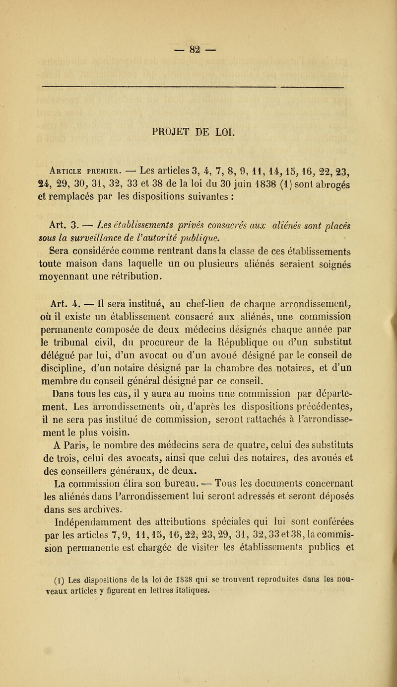PROJET DE LOI. Article premier. — Les articles 3, 4, 7, 8, 9, H, 14,15,16, 22, 23, 24, 29, 30, 31, 32, 33 et 38 de la loi du 30 juin 1838 (1) sont abrogés et remplacés par les dispositions suivantes : Art. 3. — Les établissements privés consacrés aux aliénés sont placés sous la surveillance de l'autorité publique. Sera considérée comme rentrant dans la classe de ces établissements toute maison dans laquelle un ou plusieurs aliénés seraient soignés moyennant une rétribution. Art. 4. — Il sera institué, au chef-lieu de chaque arrondissement, où il existe un établissement consacré aux aliénés, une commission permanente composée de deux médecins désignés chaque année par le tribunal civil, du procureur de la République ou d'un substitut délégué par lui, d'un avocat ou d'un avoué désigné par le conseil de discipline, d'un notaire désigné par la chambre des notaires, et d'un membre du conseil général désigné par ce conseil. Dans tous les cas, il y aura au moins une commission par départe- ment. Les arrondissements où, d'après les dispositions précédentes, il ne sera pas institué de commission, seront rattachés à l'arrondisse- ment le plus voisin. A Paris, le nombre des médecins sera de quatre, celui des substituts de trois, celui des avocats, ainsi que celui des notaires, des avoués et des conseillers généraux, de deux. La commission élira son bureau. — Tous les documents concernant les aliénés dans l'arrondissement lui seront adressés et seront déposés dans ses archives. Indépendamment des attributions spéciales qui lui sont conférées par les articles 7,9, 11,15,16,22,23,29, 31, 32,33 et 38, la commis- sion permanente est chargée de visiter les établissements publics et (1) Les dispositions delà loi de 1838 qui se trouvent reproduites dans les nou- veaux articles y figurent en lettres italiques.
