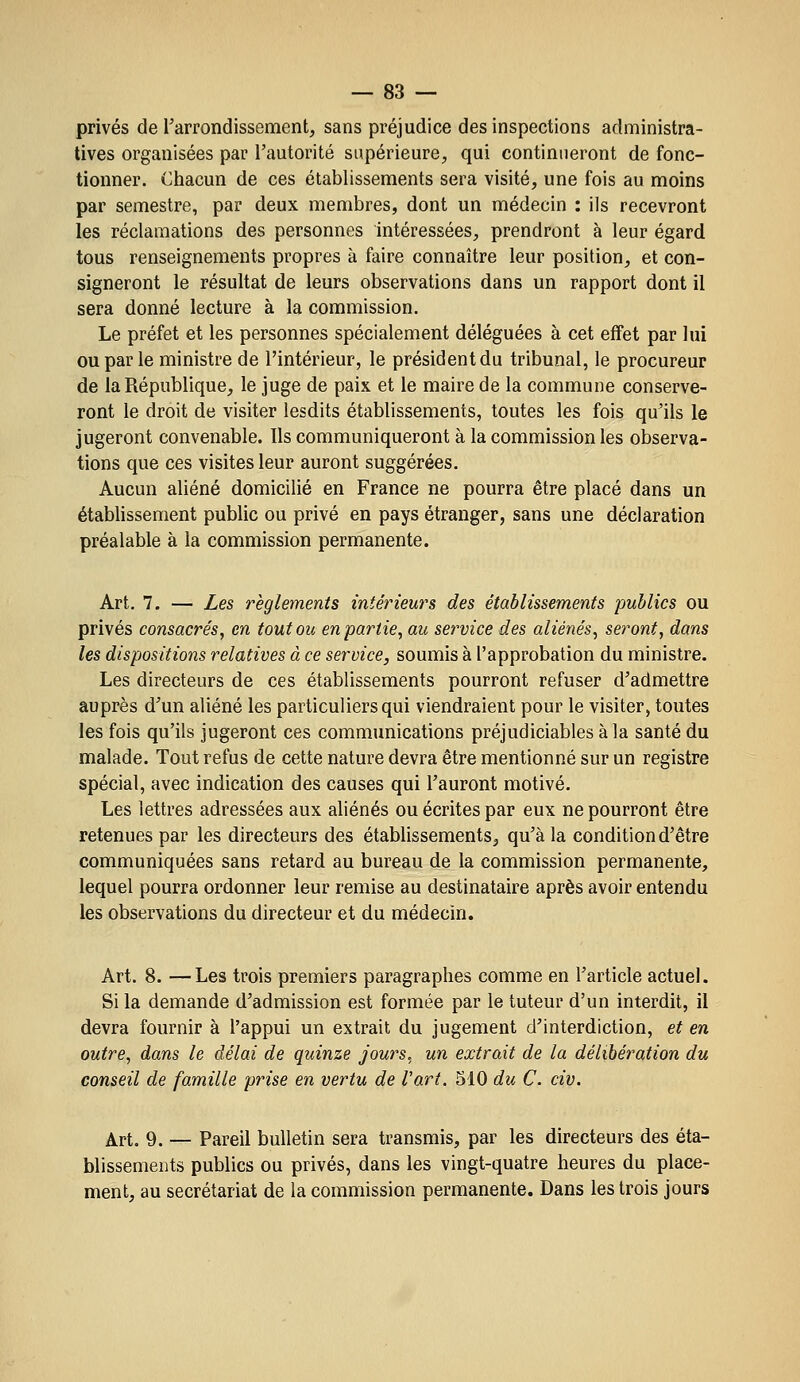 privés de l'arrondissement, sans préjudice des inspections administra- tives organisées par l'autorité supérieure, qui continueront de fonc- tionner. Chacun de ces établissements sera visité, une fois au moins par semestre, par deux membres, dont un médecin : ils recevront les réclamations des personnes intéressées, prendront à leur égard tous renseignements propres à faire connaître leur position, et con- signeront le résultat de leurs observations dans un rapport dont il sera donné lecture à la commission. Le préfet et les personnes spécialement déléguées à cet effet par lui ou par le ministre de l'intérieur, le président du tribunal, le procureur de la République, le juge de paix et le maire de la commune conserve- ront le droit de visiter lesdits établissements, toutes les fois qu'ils le jugeront convenable. Ils communiqueront à la commission les observa- tions que ces visites leur auront suggérées. Aucun aliéné domicilié en France ne pourra être placé dans un établissement public ou privé en pays étranger, sans une déclaration préalable à la commission permanente. Art. 7. — Les règlements intérieurs des établissements publics ou privés consacrés, en toutou en partie, au service des aliénés, seront, dans les dispositions relatives à ce service, soumis à l'approbation du ministre. Les directeurs de ces établissements pourront refuser d'admettre auprès d'un aliéné les particuliers qui viendraient pour le visiter, toutes les fois qu'ils jugeront ces communications préjudiciables à la santé du malade. Tout refus de cette nature devra être mentionné sur un registre spécial, avec indication des causes qui l'auront motivé. Les lettres adressées aux aliénés ou écrites par eux ne pourront être retenues par les directeurs des établissements, qu'à la condition d'être communiquées sans retard au bureau de la commission permanente, lequel pourra ordonner leur remise au destinataire après avoir entendu les observations du directeur et du médecin. Art. 8. —Les trois premiers paragraphes comme en l'article actuel. Si la demande d'admission est formée par le tuteur d'un interdit, il devra fournir à l'appui un extrait du jugement d'interdiction, et en outre, dans le délai de quinze jours, un extrait de la délibération du conseil de famille prise en vertu de l'art. 510 du C. civ. Art. 9. — Pareil bulletin sera transmis, par les directeurs des éta- blissements publics ou privés, dans les vingt-quatre heures du place- ment, au secrétariat de la commission permanente. Dans les trois jours