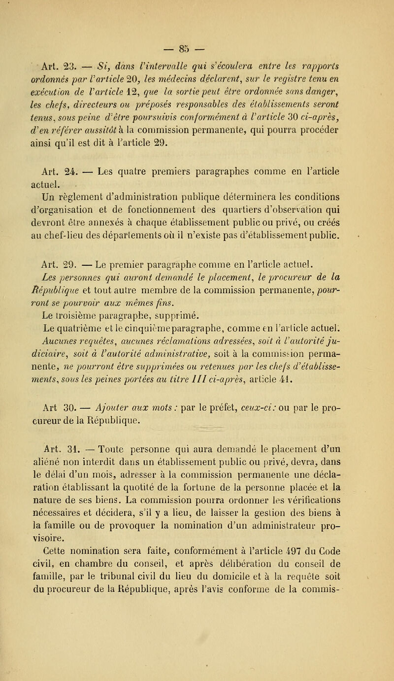 Art. 23. — Si, dans l'intervalle gui s'écoulera entre les rapports ordonnés par l'article 20, les médecins déclarent, sur le registre tenu en exécution de l'article 12, que la sortie peut être ordonnée sans danger, les chefs, directeurs ou préposés responsables des établissements seront tenus, sous peine d'être poursuivis conformément à l'article 30 ci-après, d'en référer aussitôt k la commission permanente, qui pourra procéder ainsi qu'il est dit à l'article 29. Art. 24. — Les quatre premiers paragraphes comme en l'article actuel. Un règlement d'administration publique déterminera les conditions d'organisation et de fonctionnement des quartiers d'observation qui devront être annexés à chaque établissement public ou privé, ou créés au chef-lieu des départements où il n'existe pas d'établissement public. Art, 29. — Le premier paragraphe comme en l'article actuel. Les personnes qui auront demandé le placement, le procureur de la République et tout autre membre de la commission permanente, pour- ront se pourvoir aux 7nêmes fins. Le troisième paragraphe, supprimé. Le quatrième et le cinquièmeparagraphe, comme en l'article actuel. Aucunes requêtes, aucunes réclamations adressées, soit à l'autorité ju- diciaire, soit à l'autorité administrative, soit à la commission perma- nente, ne pourront être supprimées ou retenues par les chefs d'établisse- ments, sous les peines portées au titre III ci-après, article 41. Art 30. — Ajouter aux mots : par le préfet, ceux-ci: ou par le pro- cureur de la République. Art. 31. — Toute personne qui aura demandé le placement d'un aliéné non interdit dans un établissement public ou privé, devra, dans le délai d'un mois, adresser à la commission permanente une décla- ration établissant la quotité de la fortune de la personne placée et la nature de ses biens. La commission pourra ordonner les vérifications nécessaires et décidera, s'il y a lieu, de laisser la gestion des biens à la famille ou de provoquer la nomination d'un administrateur pro- visoire. Cette nomination sera faite, conformément à l'article 497 du Code civil, en chambre du conseil, et après délibération du conseil de famille, par le tribunal civil du lieu du domicile et à la requête soit du procureur de la République, après l'avis conforme de la commis-