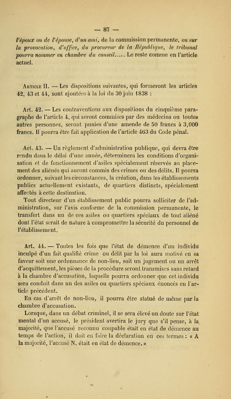 l'époux ou de Vépouse, d'un ayni, de la commission permanente, ou sur la provocation, d'ofp.ce, du procureur de la République, le tribunal pourra nommer en chambre du conseil Le reste comme en Tarticle actuel. Article II. —Les dispositions suivantes, qui formeront les articles 42, 43 et 44, sont ajoutées à la loi du 30 juin 1838 : Art. 42. — Les contraventions aux dispositions du cinquième para- graphe de l'article 4, qui seront commises par des médecins ou toutes autres personnes, seront punies d'une amende de 50 francs à 3,000 francs. Il pourra être fait application de l'article 463 du Gode pénal. Art. 43. — Un règlement d'administration publique, qui devra être rendu dans le délai d'une année, déterminera les conditions d'organi- sation et de fonctionnement d'asiles spécialement réservés au place- ment des aliénés qui auront commis des crimes ou des délits. Il pourra ordonner, suivant les circonstances, la création, dans les établissements publics actuellement existants, de quartiers distincts, spécialement affectés à cette destination. Tout directeur d'un établissement public pourra solliciter de l'ad- ministration, sur l'avis conforme de la commission permanente, le transfert dans un de ces asiles ou quartiers spéciaux de tout aliéné dont l'état serait de nature à compromettre la sécurité du personnel de l'établissement. Art. 44. — Toutes les fois que l'état de démence d'un individu inculpé d'un fait qualifié crime ou délit par la loi aura motivé en sa faveur soit une ordonnance de non-lieu, soit un jugement ou un arrêt d'acquittement, les pièœs de la procédure seront transmises sans retard à la chambre d'accusation, laquelle pourra ordonner que cet individu sera conduit dans un des asiles ou quartiers spéciaux énoncés en l'ar- ticle précédent. En cas d'arrêt de non-lieu, il pourra être statué de même par la chambre d'accusation. Lorsque, dans un débat criminel, il se sera élevé un doute sur l'état mental d'un accusé, le président avertira le jury que s'il pense, à la„ majorité, que l'accusé reconnu coupable était en état de démence au t€mps de l'action, il doit en faire la déclaration en ces termes : « A la majorité, l'accusé N. était en état de démence. »