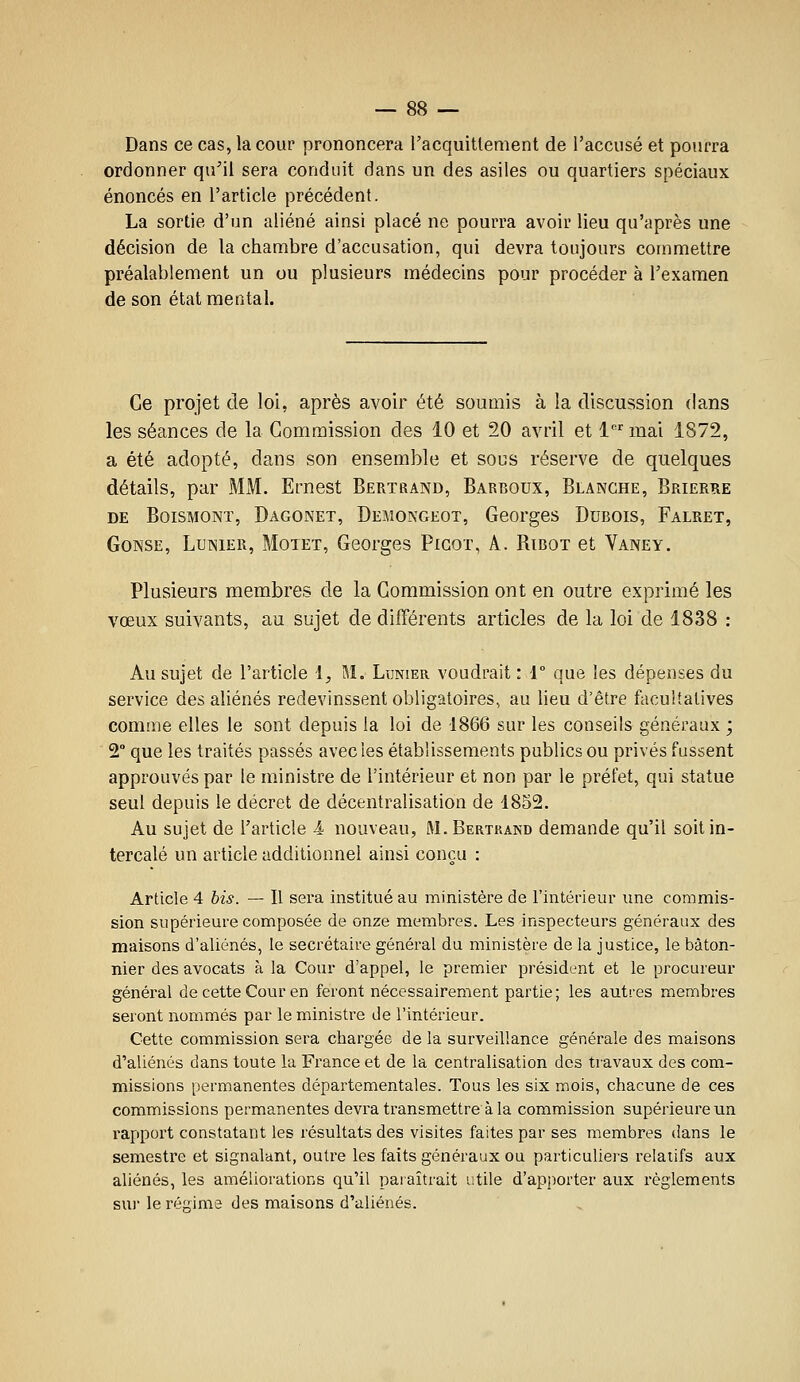 Dans ce cas, la cour prononcera l'acquittement de l'accusé et pourra ordonner qu'il sera conduit dans un des asiles ou quartiers spéciaux énoncés en l'article précédent. La sortie d'un aliéné ainsi placé ne pourra avoir lieu qu'après une décision de la chambre d'accusation, qui devra toujours commettre préalablement un ou plusieurs médecins pour procéder à l'examen de son état mental. Ce projet de loi, après avoir été soumis à la discussion dans les séances de la Commission des 10 et 20 avril et 1 mai 1872, a été adopté, dans son ensemble et sous réserve de quelques détails, par MM. Ernest Bertrand, Barboux, Blanche, Brierre DE BoiSMONï, Dagonet, Demongeot, Georges Dubois, Falret, Gonse, Lenier, Motet, Georges Picor, A. Ribot et Vaney, Plusieurs membres de la Commission ont en outre exprimé les vœux suivants, au sujet de différents articles de la loi de 1838 : Au sujet de l'article l, M. Ltjnier voudrait : 1 que les dépenses du service des aliénés redevinssent obligatoires, au lieu d'être facultatives comme elles le sont depuis la loi de 1866 sur les conseils généraux ; 2° que les traités passés avec les établissements publics ou privés fussent approuvés par le m.inistre de l'intérieur et non par le préfet, qui statue seul depuis le décret de décentralisation de 1852. Au sujet de l'article Â nouveau, M.Bertrand demande qu'il soit in- tercalé un article additionnel ainsi conçu : Article 4 bis. — Il sera institué au ministère de l'intérieur une commis- sion supérieure composée de onze membres. Les inspecteurs généraux des maisons d'aliénés, le secrétaire général du ministère de la justice, le bâton- nier des avocats à la Cour d'appel, le premier président et le procureur général de cette Cour en feront nécessairement partie ; les autres membres seront nommés par le ministre de l'intérieur. Cette commission sera chargée de la surveillance générale des maisons d'aliénés dans toute la France et de la centralisation des travaux des com- missions permanentes départementales. Tous les six mois, ctiacune de ces commissions permanentes devra transmettre à la commission supérieure un l'apport constatant les résultats des visites faites par ses membres dans le semestre et signalant, outre les faits généraux ou particuliers relatifs aux aliénés, les améliorations qu'il paraîtrait utile d'apporter aux règlements sur le régime des maisons d'aliénés.