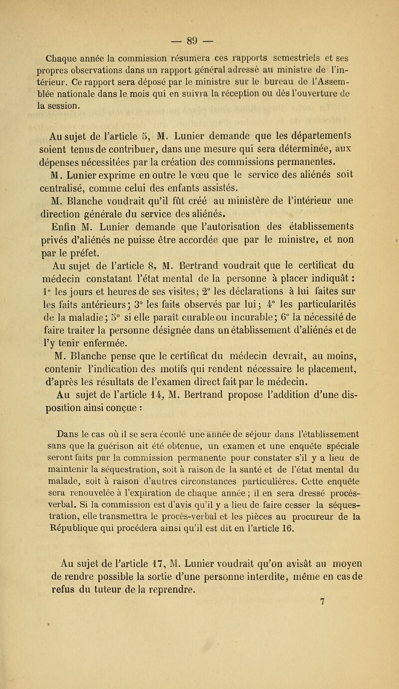 Chaque année la commission résumera ces rapports semestriels et ses propres observations dans un rapport général adressé au ministre de l'in- térieur. Ce rapport sera déposé par le ministre sur le bureau de l'Assem- blée nationale dans le mois qui en suivra la réception ou dès l'ouverture de la session. Au sujet de l'article 5, M. Lunier demande que les départements soient tenus de contribuer, dans une mesure qui sera déterminée, aux dépenses nécessitées par la création des commissions permanentes. M. Lunier exprime en outre le vœu que le service des aliénés soit centralisé, comme celui des enfants assistés. M. Blanche voudrait qu'il fût créé au ministère de l'intérieur une direction générale du service des aliénés. Enfin M. Lunier demande que l'autorisation des établissements privés d'aliénés ne puisse être accordée que par le ministre, et non par le préfet. Au sujet de l'article 8, M. Bertrand voudrait que le certificat du médecin constatant l'état mental de la personne à placer indiquât : 1° les jours et heures de ses visites; 2° les déclarations à lui faites sur les faits antérieurs; 3° les faits observés par lui; 4° les particularités de la maladie; 5° si elle paraît curable ou incurable; 6° la nécessité de faire traiter la personne désignée dans un établissement d'aliénés et de l'y tenir enfermée. M. Blanche pense que le certificat du médecin devrait, au moins, contenir l'indication des motifs qui rendent nécessaire le placement, d'après les résultats de l'examen direct fait par le médecin. Au sujet de l'article 44, M. Bertrand propose l'addition d'une dis- position ainsi conçue : Dans le cas où il se sera écoulé une année de séjour dans l'établissement sans que la guérison ait été obtenue, un examen et une enquête spéciale seront faits par la commission permanente pour constater s'il y a lieu de maintenir la séquestration, soit à raison de la santé et de l'état mental du malade, soit à raison d'autres circonstances particulières. Cette enquête sera renouvelée à l'expiration de chaque année ; il en sera dressé procès- verbal. Si la commission est d'avis qu'il y a lieu de faire cesser la séques- tration, elle transmettra le procès-verbal et les pièces au procureur de la République qui procédera ainsi qu'il est dit en l'article 16. Au sujet de l'article 17, M. Lunier voudrait qu'on avisât au moyen de rendre possible la sortie d'une personne interdite, même en cas de refus du tuteur de la reprendre. 7
