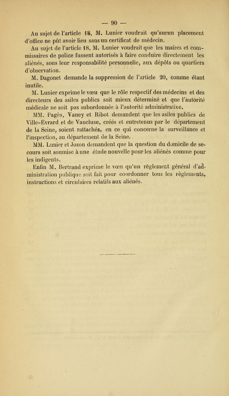 Au sujet de l'article 48, M. Lunier voudrait qu'aucun placement d'office ne pût avoir lieu sans un certificat de médecin. Au sujet de l'article 48, M. Lunier voudrait que les maires et com- missaires de police fussent autorisés à faire conduire directement les aliénés, sous leur responsabilité personnelle, aux dépôts ou quartiers d'observation. M. Dagonet demande la suppression de l'article 20, comme étant inutile. M. Lunier exprime le vœu que le rôle respectif des médecins et des directeurs des asiles publics soit mieux déterminé et que l'autorité médicale ne soit pas subordonnée à l'autorité administrative. MM. Pages, Vaney et Ribot demandent que les asiles publics de Ville-Évrard et de Vaucluse, créés et entretenus par le département de la Seine, soient rattachés, en ce qui concerne la surveillance et l'inspection, au département de la Seine. MM. Lunier et Jozon demandent que la question du domicile de se- cours soit soumise à une étude nouvelle pour les aliénés comme pour les indigents. Enfin M. Bertrand exprime le vœu qu'un règlement général d'ad- ministration publique soit fait pour coordonner tous les règlements, instructions et circulaires relatifs aux aliénés.