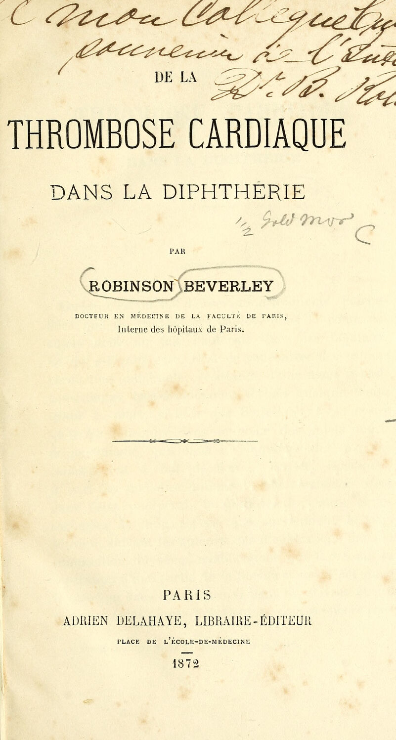 ^ UE LA J^;P^^ THROMBOSE CARDIAQUE DANS LA DIPHTHERIE C VÇOBINSON BEVERLEY DOCTEUR ICN M^.DE(:I^E DE LA. FACULTK DE PARIS, Interne des liôpilaux de Paris. PARIS ADRIEN DELAHAYE, LIBRAIRE-ÉDlTEUll PLACE DE l'école-de-médecine 1872